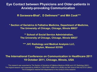Eye Contact between Physicians and Older-patients in
          Anxiety-provoking Communication

               R Gorawara-Bhat*, D Dethmers** and MA Cook***


    * Section of Geriatrics & Palliative Medicine, Department of Medicine,
              The University of Chicago, Chicago, Illinois 60637

                      ** School of Social Service Administration,
                   The University of Chicago, Chicago, Illinois 60637

                      *** JVC Radiology and Medical Analysis LLC,
                                Clayton, Missouri 63105


The International Conference on Communication in Healthcare 2011
              19 October 2011, Chicago, Illinois, USA
   This research was supported by The Section of Geriatrics & Palliative Medicine (RGB) and JVC Radiology (MAC).
The original research was supported by AHRQ # (1 RO3 HS01 4088-01A1) (RGB) and NIA Grant # R44 AG15737 (MAC).
                       The Investigators retained full independence in the conduct of this research.
 