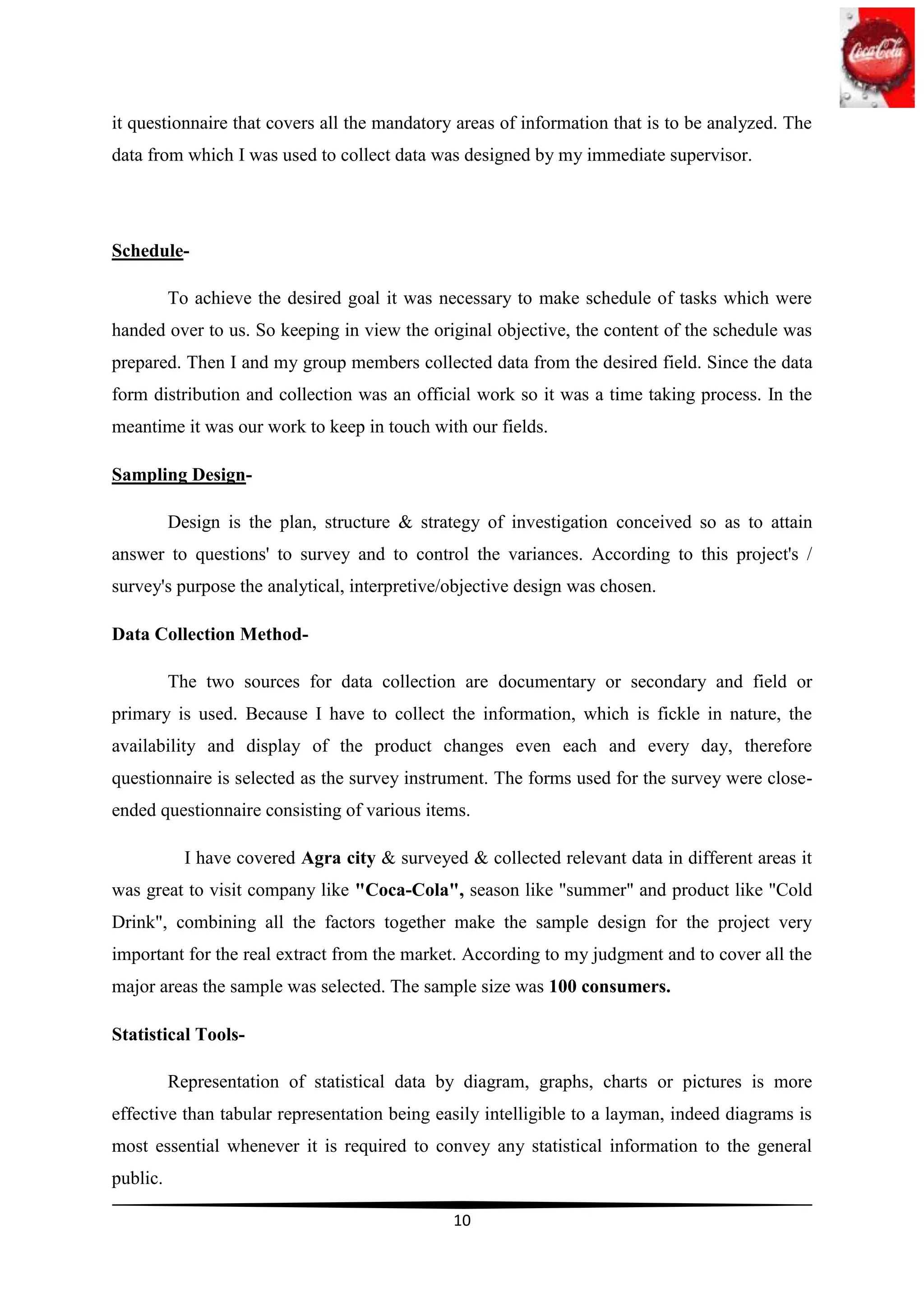 it questionnaire that covers all the mandatory areas of information that is to be analyzed. The
data from which I was used to collect data was designed by my immediate supervisor.




Schedule-

          To achieve the desired goal it was necessary to make schedule of tasks which were
handed over to us. So keeping in view the original objective, the content of the schedule was
prepared. Then I and my group members collected data from the desired field. Since the data
form distribution and collection was an official work so it was a time taking process. In the
meantime it was our work to keep in touch with our fields.

Sampling Design-

          Design is the plan, structure & strategy of investigation conceived so as to attain
answer to questions' to survey and to control the variances. According to this project's /
survey's purpose the analytical, interpretive/objective design was chosen.

Data Collection Method-

          The two sources for data collection are documentary or secondary and field or
primary is used. Because I have to collect the information, which is fickle in nature, the
availability and display of the product changes even each and every day, therefore
questionnaire is selected as the survey instrument. The forms used for the survey were close-
ended questionnaire consisting of various items.

            I have covered Agra city & surveyed & collected relevant data in different areas it
was great to visit company like "Coca-Cola", season like "summer" and product like "Cold
Drink", combining all the factors together make the sample design for the project very
important for the real extract from the market. According to my judgment and to cover all the
major areas the sample was selected. The sample size was 100 consumers.

Statistical Tools-

          Representation of statistical data by diagram, graphs, charts or pictures is more
effective than tabular representation being easily intelligible to a layman, indeed diagrams is
most essential whenever it is required to convey any statistical information to the general
public.

                                               10
 