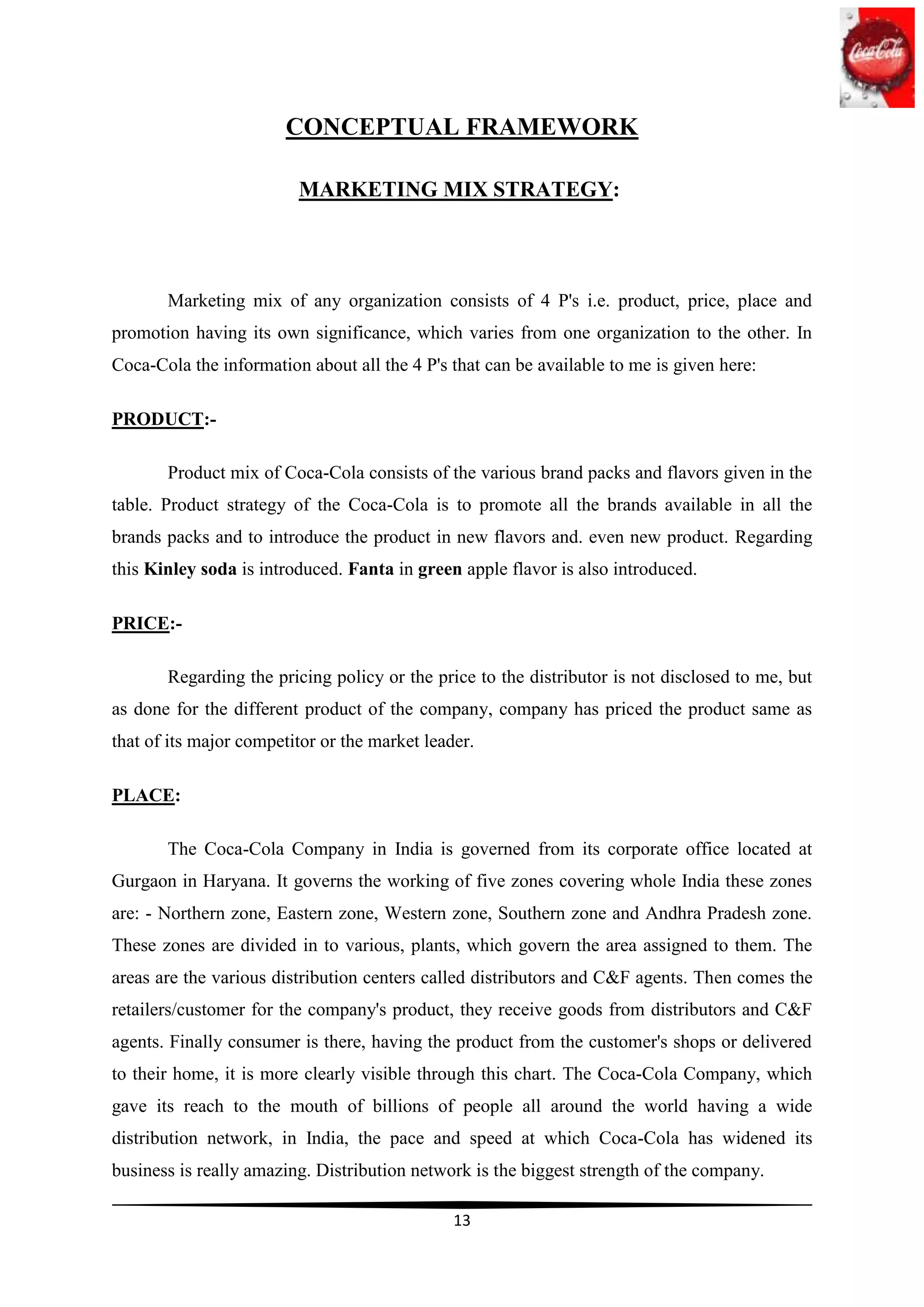 CONCEPTUAL FRAMEWORK

                         MARKETING MIX STRATEGY:




       Marketing mix of any organization consists of 4 P's i.e. product, price, place and
promotion having its own significance, which varies from one organization to the other. In
Coca-Cola the information about all the 4 P's that can be available to me is given here:

PRODUCT:-

       Product mix of Coca-Cola consists of the various brand packs and flavors given in the
table. Product strategy of the Coca-Cola is to promote all the brands available in all the
brands packs and to introduce the product in new flavors and. even new product. Regarding
this Kinley soda is introduced. Fanta in green apple flavor is also introduced.

PRICE:-

       Regarding the pricing policy or the price to the distributor is not disclosed to me, but
as done for the different product of the company, company has priced the product same as
that of its major competitor or the market leader.

PLACE:

       The Coca-Cola Company in India is governed from its corporate office located at
Gurgaon in Haryana. It governs the working of five zones covering whole India these zones
are: - Northern zone, Eastern zone, Western zone, Southern zone and Andhra Pradesh zone.
These zones are divided in to various, plants, which govern the area assigned to them. The
areas are the various distribution centers called distributors and C&F agents. Then comes the
retailers/customer for the company's product, they receive goods from distributors and C&F
agents. Finally consumer is there, having the product from the customer's shops or delivered
to their home, it is more clearly visible through this chart. The Coca-Cola Company, which
gave its reach to the mouth of billions of people all around the world having a wide
distribution network, in India, the pace and speed at which Coca-Cola has widened its
business is really amazing. Distribution network is the biggest strength of the company.

                                               13
 