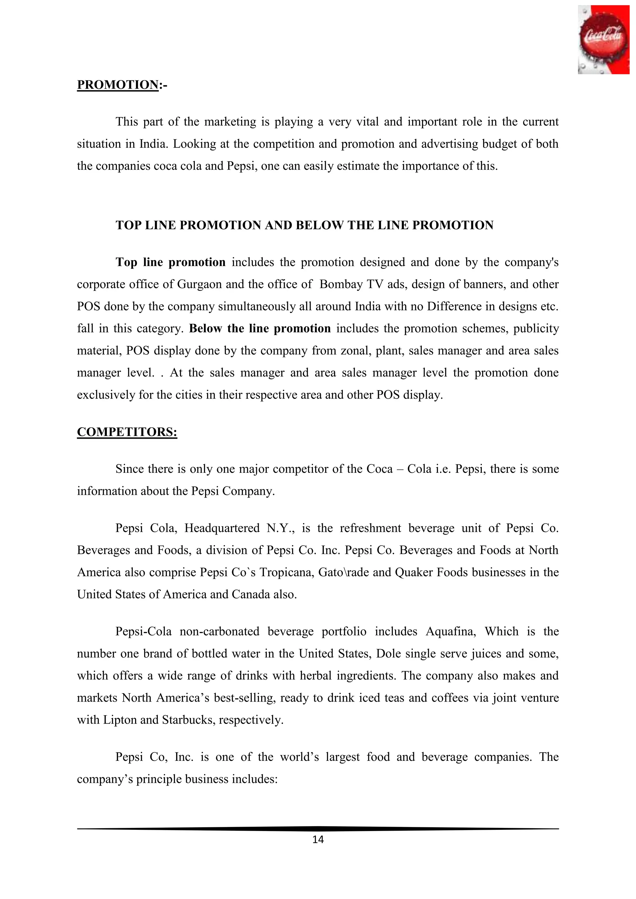 PROMOTION:-

       This part of the marketing is playing a very vital and important role in the current
situation in India. Looking at the competition and promotion and advertising budget of both
the companies coca cola and Pepsi, one can easily estimate the importance of this.



       TOP LINE PROMOTION AND BELOW THE LINE PROMOTION

       Top line promotion includes the promotion designed and done by the company's
corporate office of Gurgaon and the office of Bombay TV ads, design of banners, and other
POS done by the company simultaneously all around India with no Difference in designs etc.
fall in this category. Below the line promotion includes the promotion schemes, publicity
material, POS display done by the company from zonal, plant, sales manager and area sales
manager level. . At the sales manager and area sales manager level the promotion done
exclusively for the cities in their respective area and other POS display.

COMPETITORS:

       Since there is only one major competitor of the Coca – Cola i.e. Pepsi, there is some
information about the Pepsi Company.

       Pepsi Cola, Headquartered N.Y., is the refreshment beverage unit of Pepsi Co.
Beverages and Foods, a division of Pepsi Co. Inc. Pepsi Co. Beverages and Foods at North
America also comprise Pepsi Co`s Tropicana, Gatorade and Quaker Foods businesses in the
United States of America and Canada also.

       Pepsi-Cola non-carbonated beverage portfolio includes Aquafina, Which is the
number one brand of bottled water in the United States, Dole single serve juices and some,
which offers a wide range of drinks with herbal ingredients. The company also makes and
markets North America‟s best-selling, ready to drink iced teas and coffees via joint venture
with Lipton and Starbucks, respectively.

       Pepsi Co, Inc. is one of the world‟s largest food and beverage companies. The
company‟s principle business includes:



                                               14
 