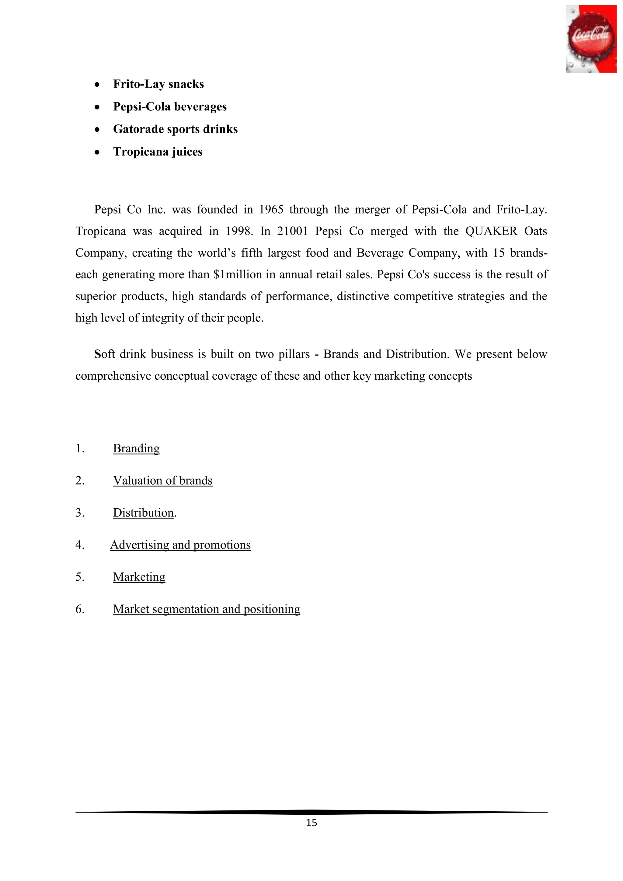 Frito-Lay snacks
        Pepsi-Cola beverages
        Gatorade sports drinks
        Tropicana juices



     Pepsi Co Inc. was founded in 1965 through the merger of Pepsi-Cola and Frito-Lay.
Tropicana was acquired in 1998. In 21001 Pepsi Co merged with the QUAKER Oats
Company, creating the world‟s fifth largest food and Beverage Company, with 15 brands-
each generating more than $1million in annual retail sales. Pepsi Co's success is the result of
superior products, high standards of performance, distinctive competitive strategies and the
high level of integrity of their people.

     Soft drink business is built on two pillars - Brands and Distribution. We present below
comprehensive conceptual coverage of these and other key marketing concepts




1.      Branding

2.      Valuation of brands

3.      Distribution.

4.      Advertising and promotions

5.      Marketing

6.      Market segmentation and positioning




                                              15
 
