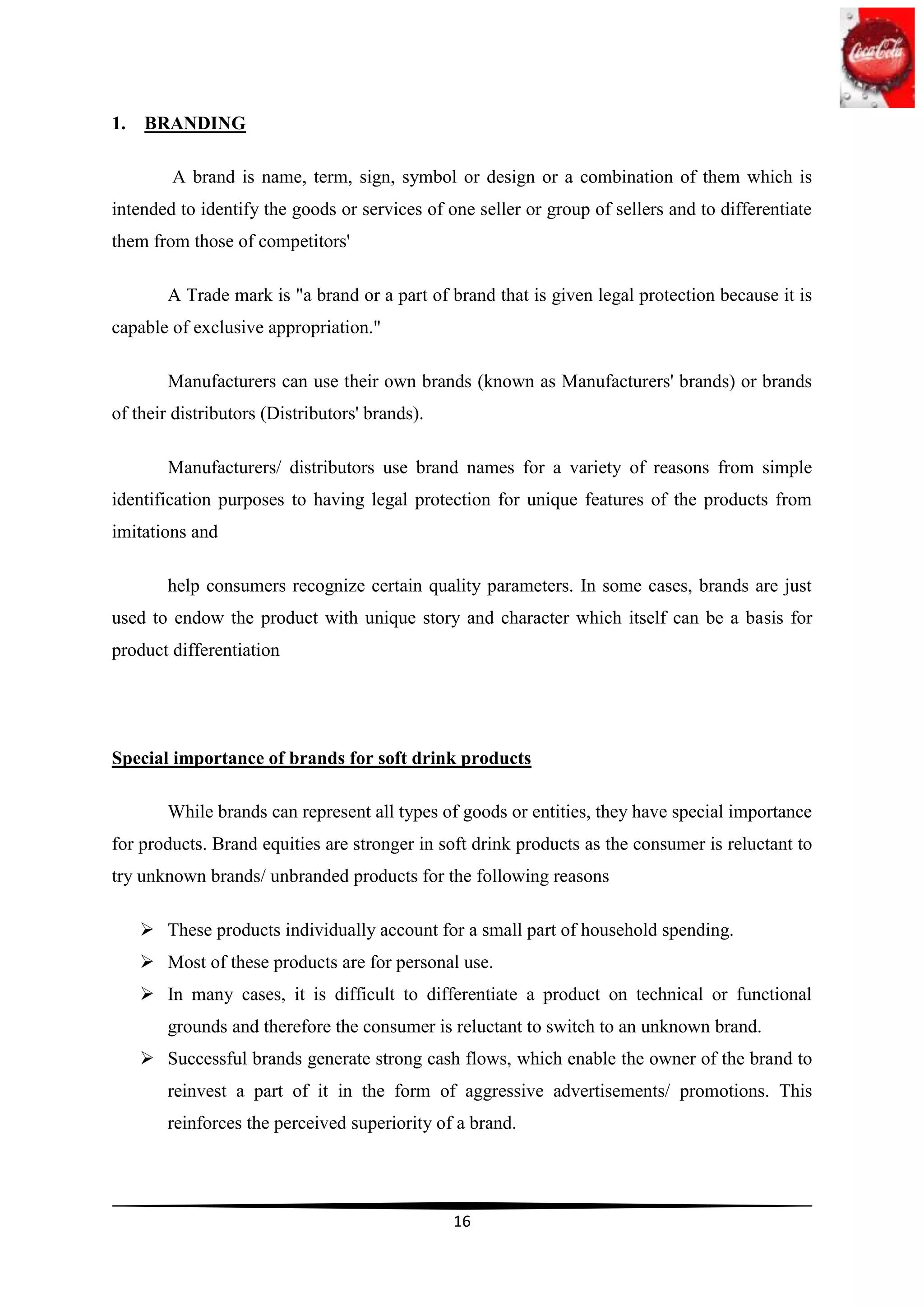 1.   BRANDING

         A brand is name, term, sign, symbol or design or a combination of them which is
intended to identify the goods or services of one seller or group of sellers and to differentiate
them from those of competitors'

        A Trade mark is "a brand or a part of brand that is given legal protection because it is
capable of exclusive appropriation."

        Manufacturers can use their own brands (known as Manufacturers' brands) or brands
of their distributors (Distributors' brands).

        Manufacturers/ distributors use brand names for a variety of reasons from simple
identification purposes to having legal protection for unique features of the products from
imitations and

        help consumers recognize certain quality parameters. In some cases, brands are just
used to endow the product with unique story and character which itself can be a basis for
product differentiation




Special importance of brands for soft drink products

        While brands can represent all types of goods or entities, they have special importance
for products. Brand equities are stronger in soft drink products as the consumer is reluctant to
try unknown brands/ unbranded products for the following reasons

      These products individually account for a small part of household spending.
      Most of these products are for personal use.
      In many cases, it is difficult to differentiate a product on technical or functional
        grounds and therefore the consumer is reluctant to switch to an unknown brand.
      Successful brands generate strong cash flows, which enable the owner of the brand to
        reinvest a part of it in the form of aggressive advertisements/ promotions. This
        reinforces the perceived superiority of a brand.




                                                16
 