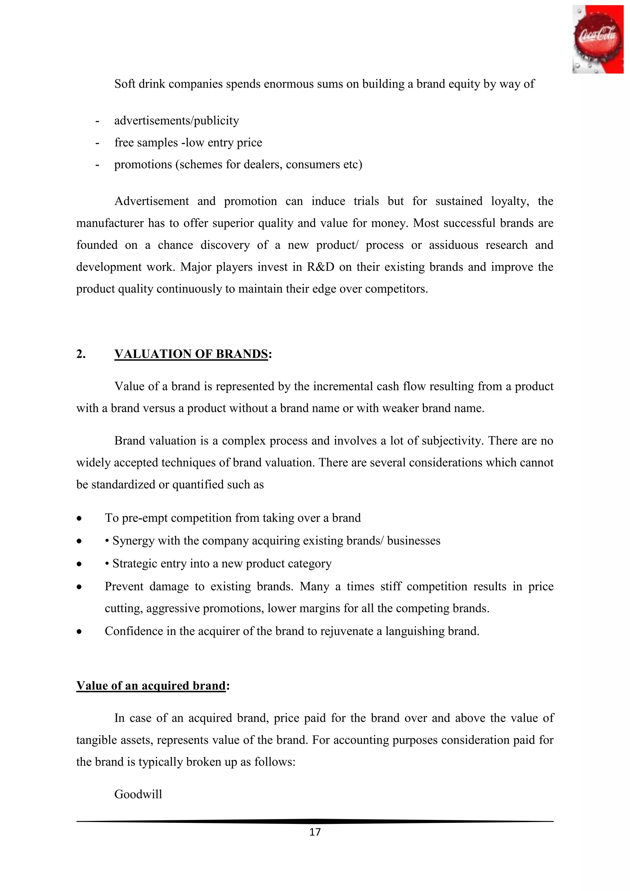 Soft drink companies spends enormous sums on building a brand equity by way of

     -    advertisements/publicity
     -    free samples -low entry price
     -    promotions (schemes for dealers, consumers etc)

          Advertisement and promotion can induce trials but for sustained loyalty, the
manufacturer has to offer superior quality and value for money. Most successful brands are
founded on a chance discovery of a new product/ process or assiduous research and
development work. Major players invest in R&D on their existing brands and improve the
product quality continuously to maintain their edge over competitors.




2.        VALUATION OF BRANDS:

          Value of a brand is represented by the incremental cash flow resulting from a product
with a brand versus a product without a brand name or with weaker brand name.

          Brand valuation is a complex process and involves a lot of subjectivity. There are no
widely accepted techniques of brand valuation. There are several considerations which cannot
be standardized or quantified such as

         To pre-empt competition from taking over a brand
         • Synergy with the company acquiring existing brands/ businesses
         • Strategic entry into a new product category
         Prevent damage to existing brands. Many a times stiff competition results in price
         cutting, aggressive promotions, lower margins for all the competing brands.
         Confidence in the acquirer of the brand to rejuvenate a languishing brand.



Value of an acquired brand:

          In case of an acquired brand, price paid for the brand over and above the value of
tangible assets, represents value of the brand. For accounting purposes consideration paid for
the brand is typically broken up as follows:

          Goodwill

                                                 17
 