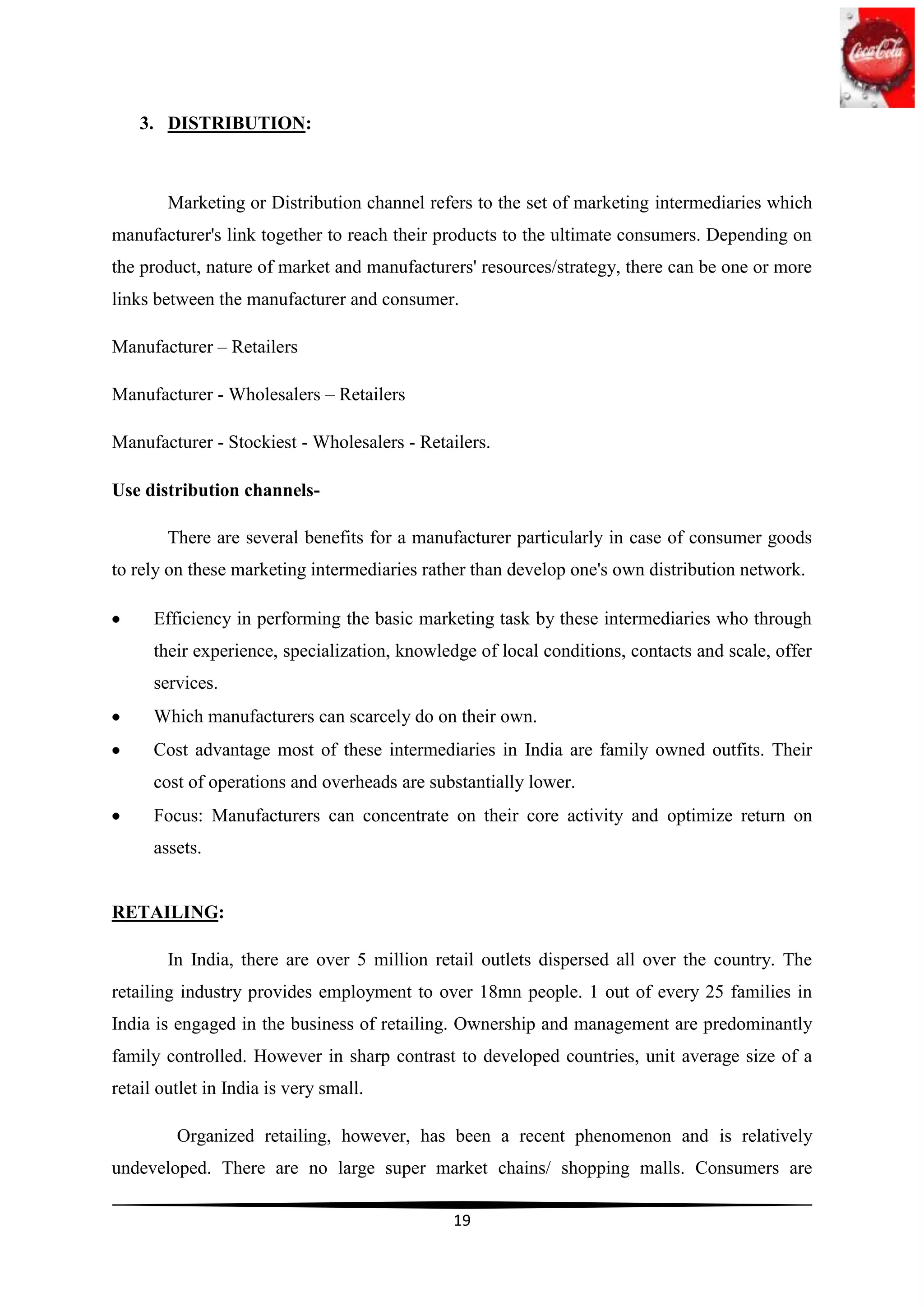 3. DISTRIBUTION:



        Marketing or Distribution channel refers to the set of marketing intermediaries which
manufacturer's link together to reach their products to the ultimate consumers. Depending on
the product, nature of market and manufacturers' resources/strategy, there can be one or more
links between the manufacturer and consumer.

Manufacturer – Retailers

Manufacturer - Wholesalers – Retailers

Manufacturer - Stockiest - Wholesalers - Retailers.

Use distribution channels-

        There are several benefits for a manufacturer particularly in case of consumer goods
to rely on these marketing intermediaries rather than develop one's own distribution network.

      Efficiency in performing the basic marketing task by these intermediaries who through
      their experience, specialization, knowledge of local conditions, contacts and scale, offer
      services.
      Which manufacturers can scarcely do on their own.
      Cost advantage most of these intermediaries in India are family owned outfits. Their
      cost of operations and overheads are substantially lower.
      Focus: Manufacturers can concentrate on their core activity and optimize return on
      assets.


RETAILING:

        In India, there are over 5 million retail outlets dispersed all over the country. The
retailing industry provides employment to over 18mn people. 1 out of every 25 families in
India is engaged in the business of retailing. Ownership and management are predominantly
family controlled. However in sharp contrast to developed countries, unit average size of a
retail outlet in India is very small.

         Organized retailing, however, has been a recent phenomenon and is relatively
undeveloped. There are no large super market chains/ shopping malls. Consumers are

                                              19
 
