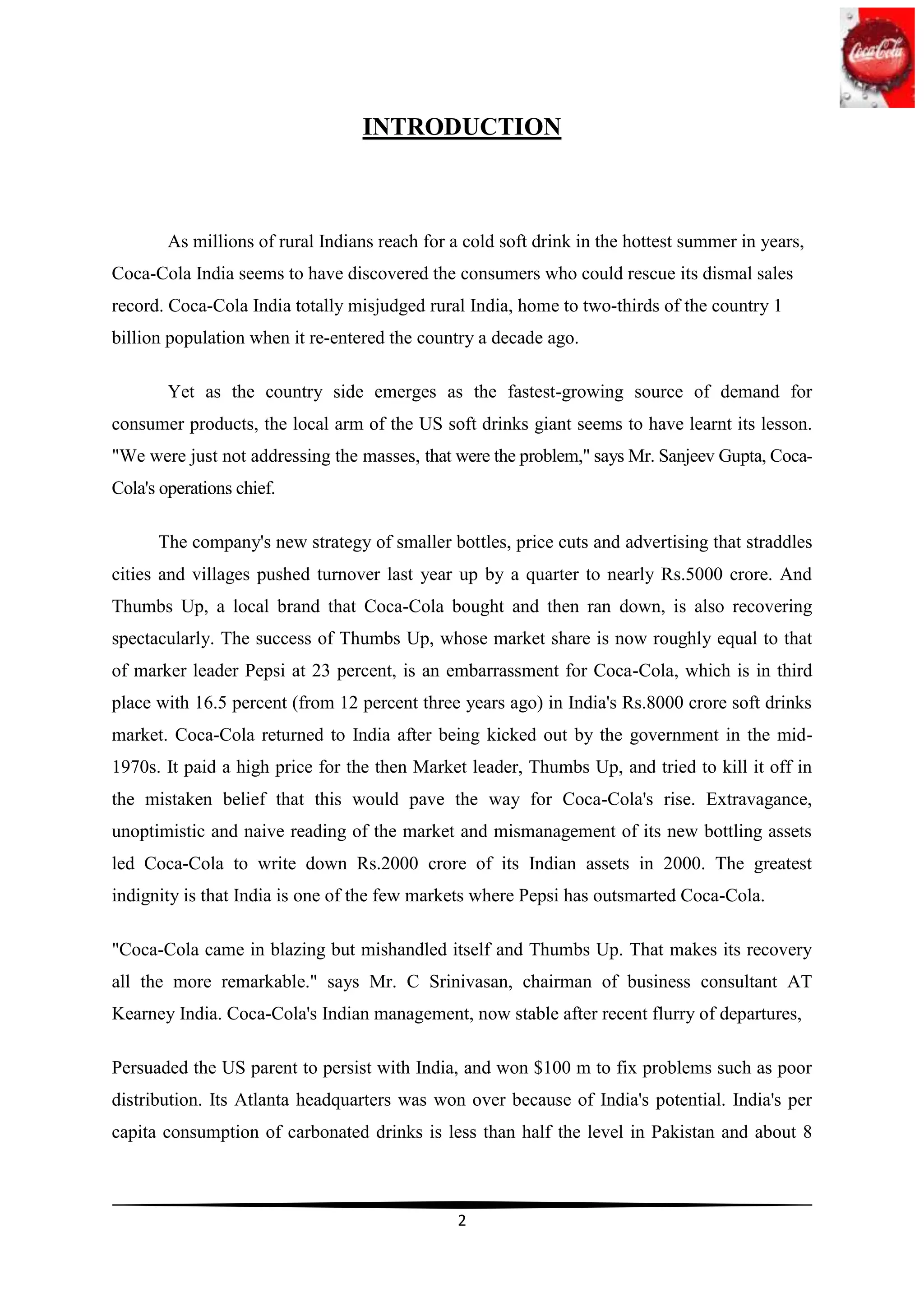INTRODUCTION



        As millions of rural Indians reach for a cold soft drink in the hottest summer in years,
Coca-Cola India seems to have discovered the consumers who could rescue its dismal sales
record. Coca-Cola India totally misjudged rural India, home to two-thirds of the country 1
billion population when it re-entered the country a decade ago.

        Yet as the country side emerges as the fastest-growing source of demand for
consumer products, the local arm of the US soft drinks giant seems to have learnt its lesson.
"We were just not addressing the masses, that were the problem," says Mr. Sanjeev Gupta, Coca-
Cola's operations chief.

      The company's new strategy of smaller bottles, price cuts and advertising that straddles
cities and villages pushed turnover last year up by a quarter to nearly Rs.5000 crore. And
Thumbs Up, a local brand that Coca-Cola bought and then ran down, is also recovering
spectacularly. The success of Thumbs Up, whose market share is now roughly equal to that
of marker leader Pepsi at 23 percent, is an embarrassment for Coca-Cola, which is in third
place with 16.5 percent (from 12 percent three years ago) in India's Rs.8000 crore soft drinks
market. Coca-Cola returned to India after being kicked out by the government in the mid-
1970s. It paid a high price for the then Market leader, Thumbs Up, and tried to kill it off in
the mistaken belief that this would pave the way for Coca-Cola's rise. Extravagance,
unoptimistic and naive reading of the market and mismanagement of its new bottling assets
led Coca-Cola to write down Rs.2000 crore of its Indian assets in 2000. The greatest
indignity is that India is one of the few markets where Pepsi has outsmarted Coca-Cola.

"Coca-Cola came in blazing but mishandled itself and Thumbs Up. That makes its recovery
all the more remarkable." says Mr. C Srinivasan, chairman of business consultant AT
Kearney India. Coca-Cola's Indian management, now stable after recent flurry of departures,

Persuaded the US parent to persist with India, and won $100 m to fix problems such as poor
distribution. Its Atlanta headquarters was won over because of India's potential. India's per
capita consumption of carbonated drinks is less than half the level in Pakistan and about 8



                                                2
 