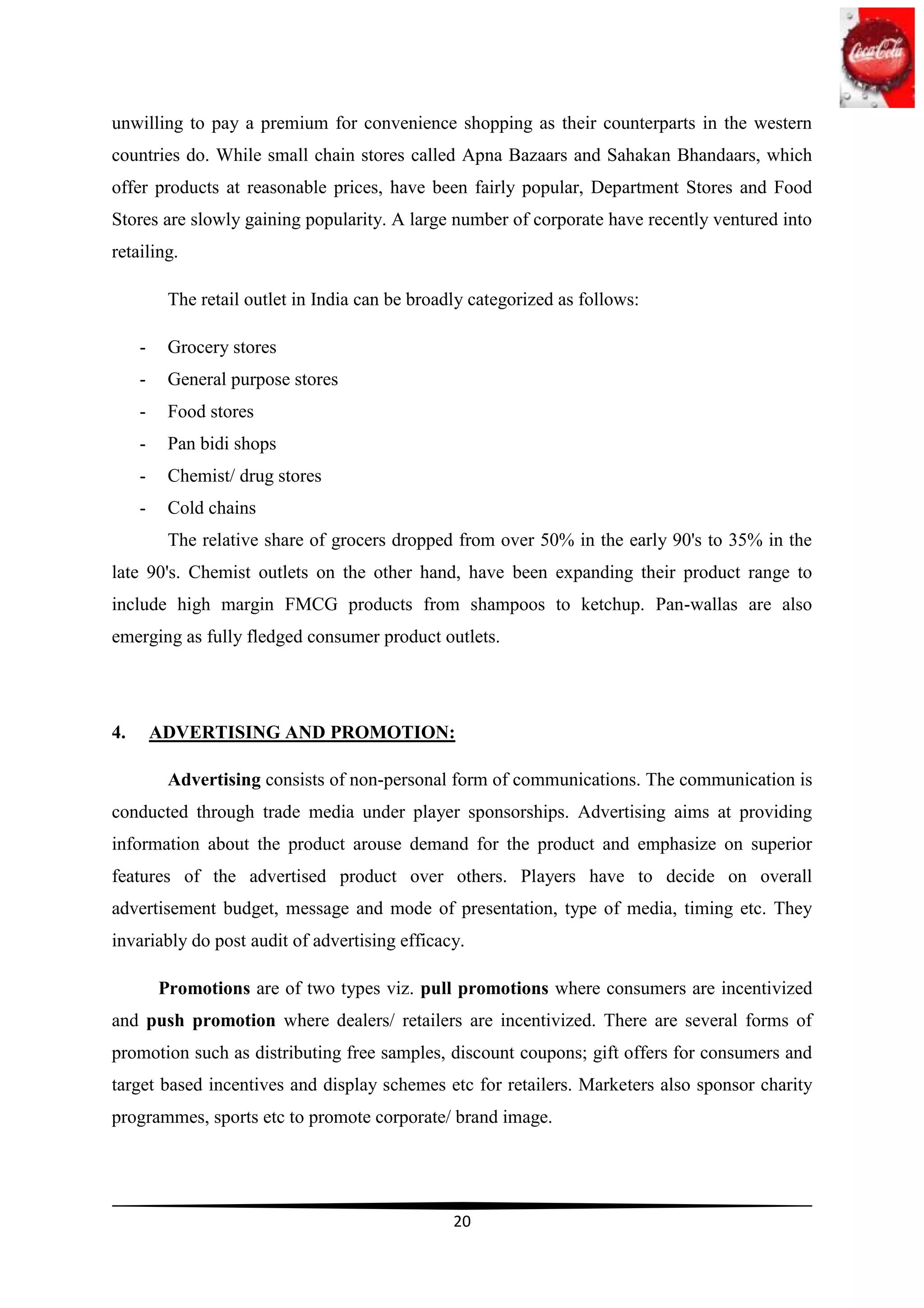 unwilling to pay a premium for convenience shopping as their counterparts in the western
countries do. While small chain stores called Apna Bazaars and Sahakan Bhandaars, which
offer products at reasonable prices, have been fairly popular, Department Stores and Food
Stores are slowly gaining popularity. A large number of corporate have recently ventured into
retailing.

          The retail outlet in India can be broadly categorized as follows:

     -    Grocery stores
     -    General purpose stores
     -    Food stores
     -    Pan bidi shops
     -    Chemist/ drug stores
     -    Cold chains
          The relative share of grocers dropped from over 50% in the early 90's to 35% in the
late 90's. Chemist outlets on the other hand, have been expanding their product range to
include high margin FMCG products from shampoos to ketchup. Pan-wallas are also
emerging as fully fledged consumer product outlets.




4.       ADVERTISING AND PROMOTION:

          Advertising consists of non-personal form of communications. The communication is
conducted through trade media under player sponsorships. Advertising aims at providing
information about the product arouse demand for the product and emphasize on superior
features of the advertised product over others. Players have to decide on overall
advertisement budget, message and mode of presentation, type of media, timing etc. They
invariably do post audit of advertising efficacy.

         Promotions are of two types viz. pull promotions where consumers are incentivized
and push promotion where dealers/ retailers are incentivized. There are several forms of
promotion such as distributing free samples, discount coupons; gift offers for consumers and
target based incentives and display schemes etc for retailers. Marketers also sponsor charity
programmes, sports etc to promote corporate/ brand image.




                                                 20
 