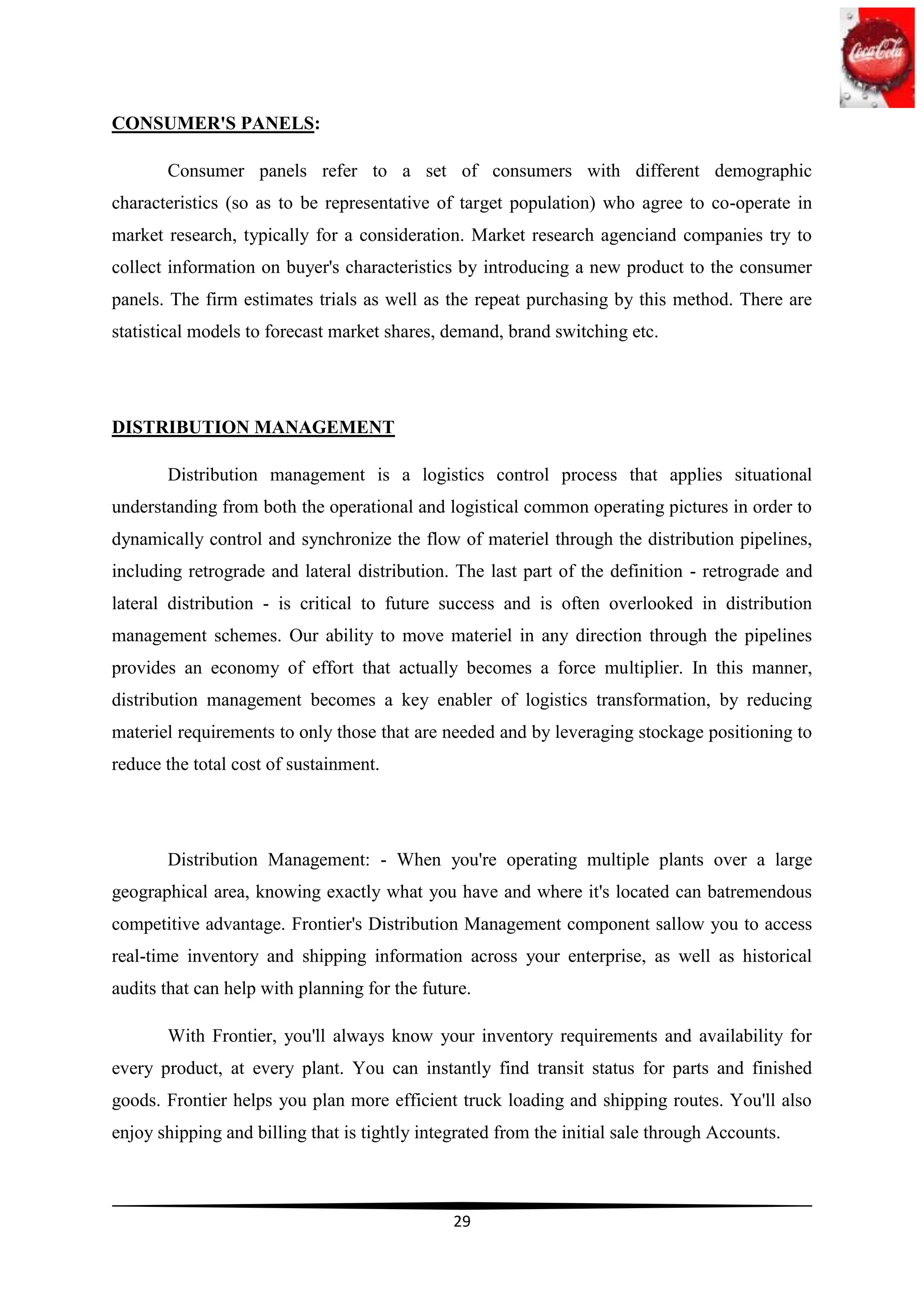 CONSUMER'S PANELS:

       Consumer panels refer to a set of consumers with different demographic
characteristics (so as to be representative of target population) who agree to co-operate in
market research, typically for a consideration. Market research agenciand companies try to
collect information on buyer's characteristics by introducing a new product to the consumer
panels. The firm estimates trials as well as the repeat purchasing by this method. There are
statistical models to forecast market shares, demand, brand switching etc.




DISTRIBUTION MANAGEMENT

       Distribution management is a logistics control process that applies situational
understanding from both the operational and logistical common operating pictures in order to
dynamically control and synchronize the flow of materiel through the distribution pipelines,
including retrograde and lateral distribution. The last part of the definition - retrograde and
lateral distribution - is critical to future success and is often overlooked in distribution
management schemes. Our ability to move materiel in any direction through the pipelines
provides an economy of effort that actually becomes a force multiplier. In this manner,
distribution management becomes a key enabler of logistics transformation, by reducing
materiel requirements to only those that are needed and by leveraging stockage positioning to
reduce the total cost of sustainment.




       Distribution Management: - When you're operating multiple plants over a large
geographical area, knowing exactly what you have and where it's located can batremendous
competitive advantage. Frontier's Distribution Management component sallow you to access
real-time inventory and shipping information across your enterprise, as well as historical
audits that can help with planning for the future.

       With Frontier, you'll always know your inventory requirements and availability for
every product, at every plant. You can instantly find transit status for parts and finished
goods. Frontier helps you plan more efficient truck loading and shipping routes. You'll also
enjoy shipping and billing that is tightly integrated from the initial sale through Accounts.



                                               29
 