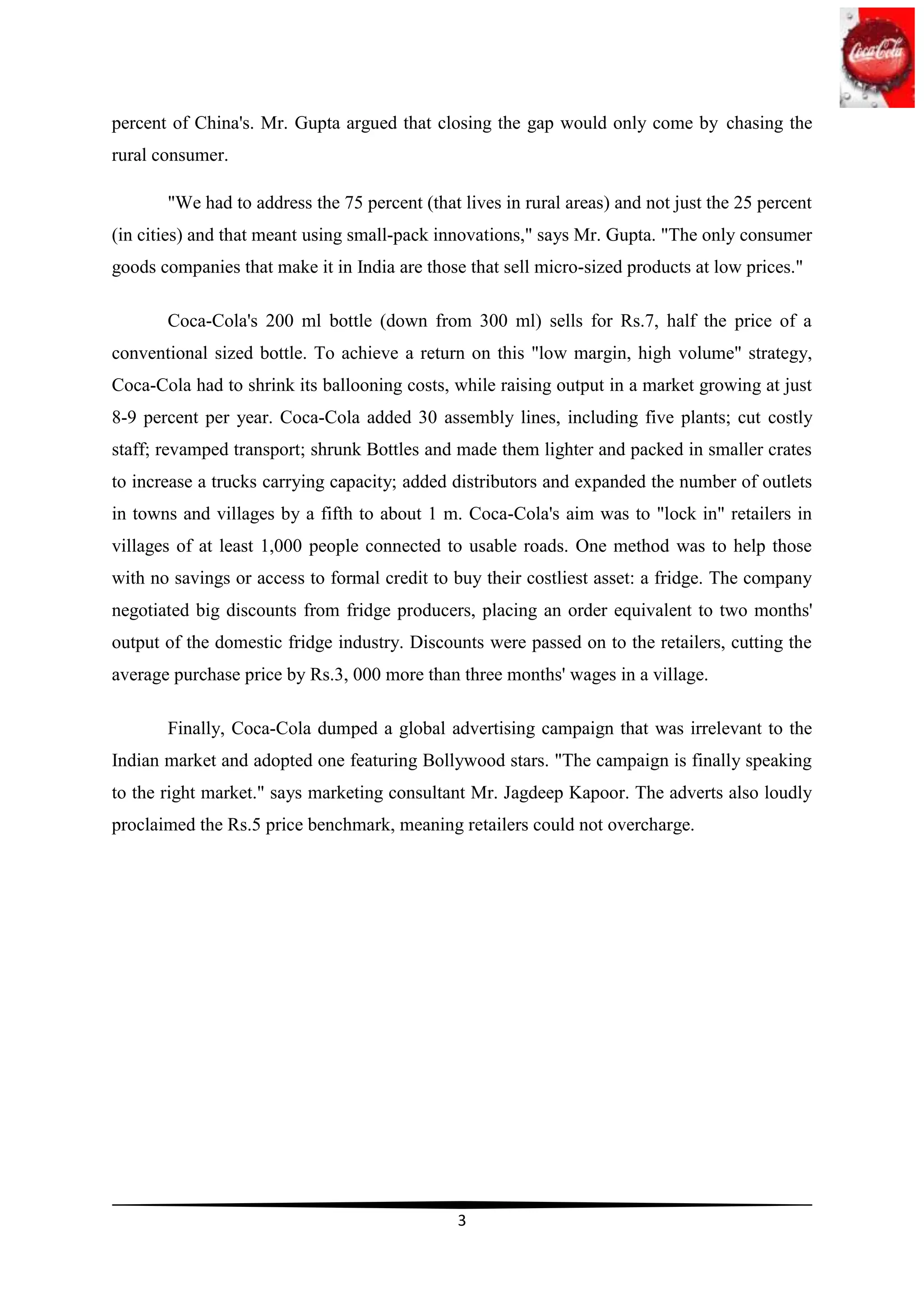 percent of China's. Mr. Gupta argued that closing the gap would only come by chasing the
rural consumer.

       "We had to address the 75 percent (that lives in rural areas) and not just the 25 percent
(in cities) and that meant using small-pack innovations," says Mr. Gupta. "The only consumer
goods companies that make it in India are those that sell micro-sized products at low prices."

       Coca-Cola's 200 ml bottle (down from 300 ml) sells for Rs.7, half the price of a
conventional sized bottle. To achieve a return on this "low margin, high volume" strategy,
Coca-Cola had to shrink its ballooning costs, while raising output in a market growing at just
8-9 percent per year. Coca-Cola added 30 assembly lines, including five plants; cut costly
staff; revamped transport; shrunk Bottles and made them lighter and packed in smaller crates
to increase a trucks carrying capacity; added distributors and expanded the number of outlets
in towns and villages by a fifth to about 1 m. Coca-Cola's aim was to "lock in" retailers in
villages of at least 1,000 people connected to usable roads. One method was to help those
with no savings or access to formal credit to buy their costliest asset: a fridge. The company
negotiated big discounts from fridge producers, placing an order equivalent to two months'
output of the domestic fridge industry. Discounts were passed on to the retailers, cutting the
average purchase price by Rs.3, 000 more than three months' wages in a village.

       Finally, Coca-Cola dumped a global advertising campaign that was irrelevant to the
Indian market and adopted one featuring Bollywood stars. "The campaign is finally speaking
to the right market." says marketing consultant Mr. Jagdeep Kapoor. The adverts also loudly
proclaimed the Rs.5 price benchmark, meaning retailers could not overcharge.




                                               3
 