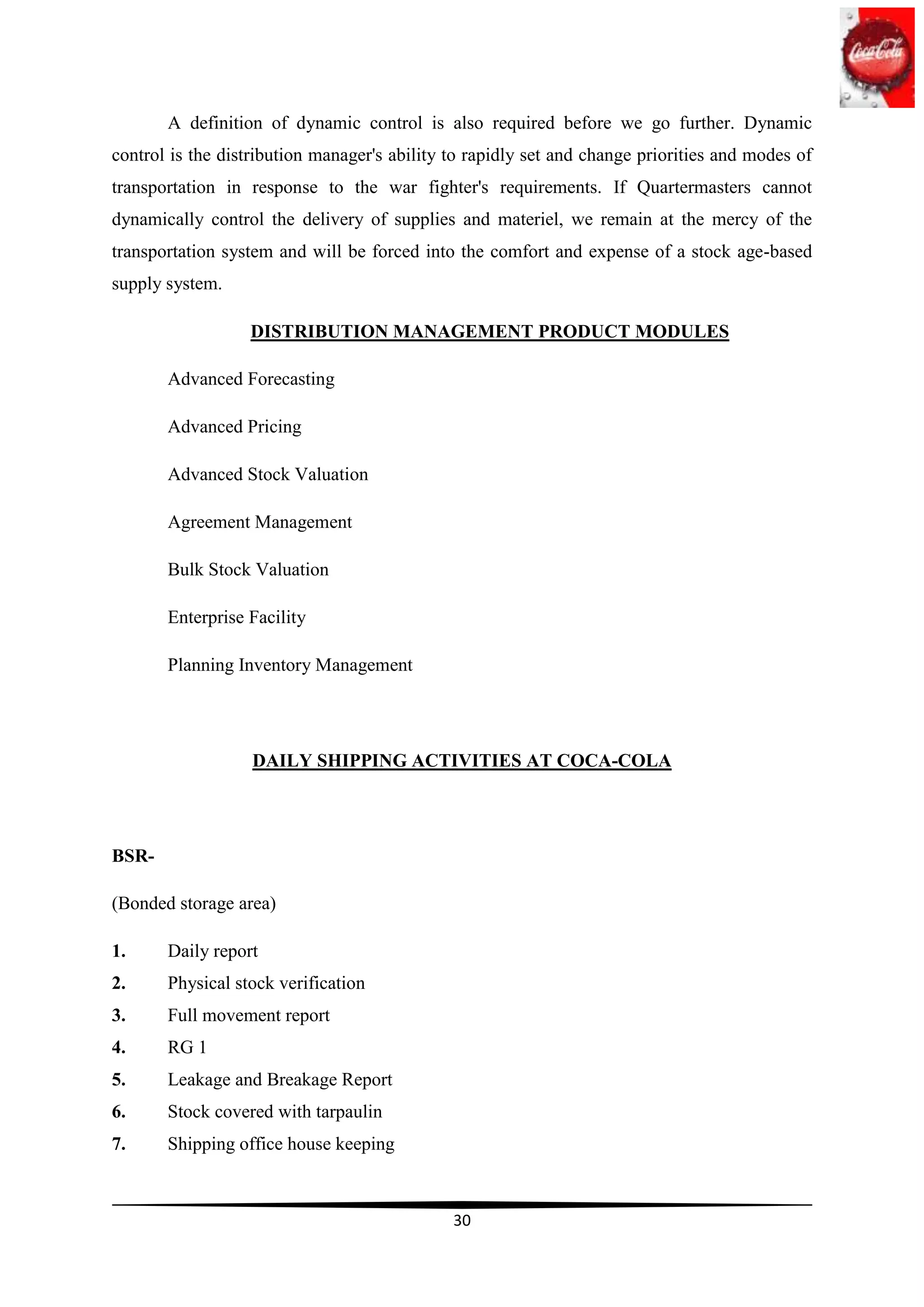 A definition of dynamic control is also required before we go further. Dynamic
control is the distribution manager's ability to rapidly set and change priorities and modes of
transportation in response to the war fighter's requirements. If Quartermasters cannot
dynamically control the delivery of supplies and materiel, we remain at the mercy of the
transportation system and will be forced into the comfort and expense of a stock age-based
supply system.

                  DISTRIBUTION MANAGEMENT PRODUCT MODULES

       Advanced Forecasting

       Advanced Pricing

       Advanced Stock Valuation

       Agreement Management

       Bulk Stock Valuation

       Enterprise Facility

       Planning Inventory Management




                   DAILY SHIPPING ACTIVITIES AT COCA-COLA




BSR-

(Bonded storage area)

1.     Daily report
2.     Physical stock verification
3.     Full movement report
4.     RG 1
5.     Leakage and Breakage Report
6.     Stock covered with tarpaulin
7.     Shipping office house keeping



                                              30
 