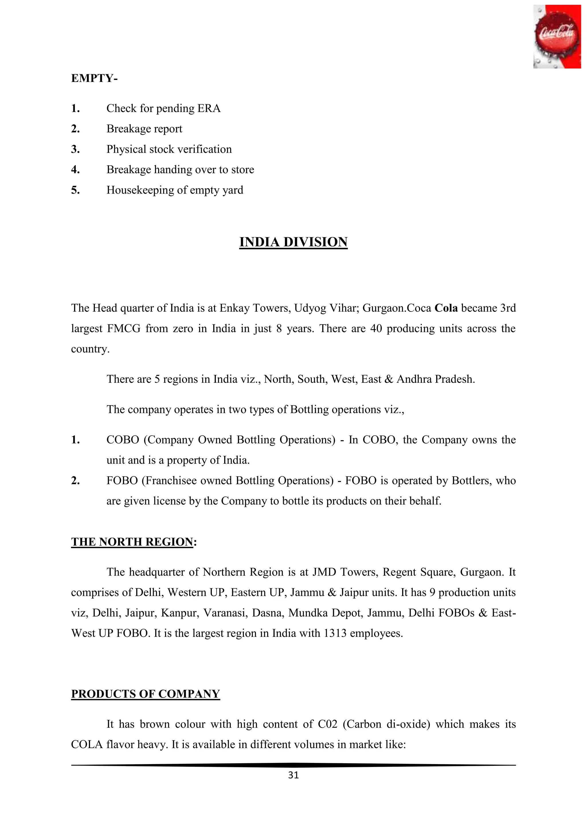 EMPTY-

1.     Check for pending ERA
2.     Breakage report
3.     Physical stock verification
4.     Breakage handing over to store
5.     Housekeeping of empty yard



                                     INDIA DIVISION



The Head quarter of India is at Enkay Towers, Udyog Vihar; Gurgaon.Coca Cola became 3rd
largest FMCG from zero in India in just 8 years. There are 40 producing units across the
country.

       There are 5 regions in India viz., North, South, West, East & Andhra Pradesh.

       The company operates in two types of Bottling operations viz.,

1.     COBO (Company Owned Bottling Operations) - In COBO, the Company owns the
       unit and is a property of India.
2.     FOBO (Franchisee owned Bottling Operations) - FOBO is operated by Bottlers, who
       are given license by the Company to bottle its products on their behalf.


THE NORTH REGION:

       The headquarter of Northern Region is at JMD Towers, Regent Square, Gurgaon. It
comprises of Delhi, Western UP, Eastern UP, Jammu & Jaipur units. It has 9 production units
viz, Delhi, Jaipur, Kanpur, Varanasi, Dasna, Mundka Depot, Jammu, Delhi FOBOs & East-
West UP FOBO. It is the largest region in India with 1313 employees.




PRODUCTS OF COMPANY

       It has brown colour with high content of C02 (Carbon di-oxide) which makes its
COLA flavor heavy. It is available in different volumes in market like:

                                             31
 