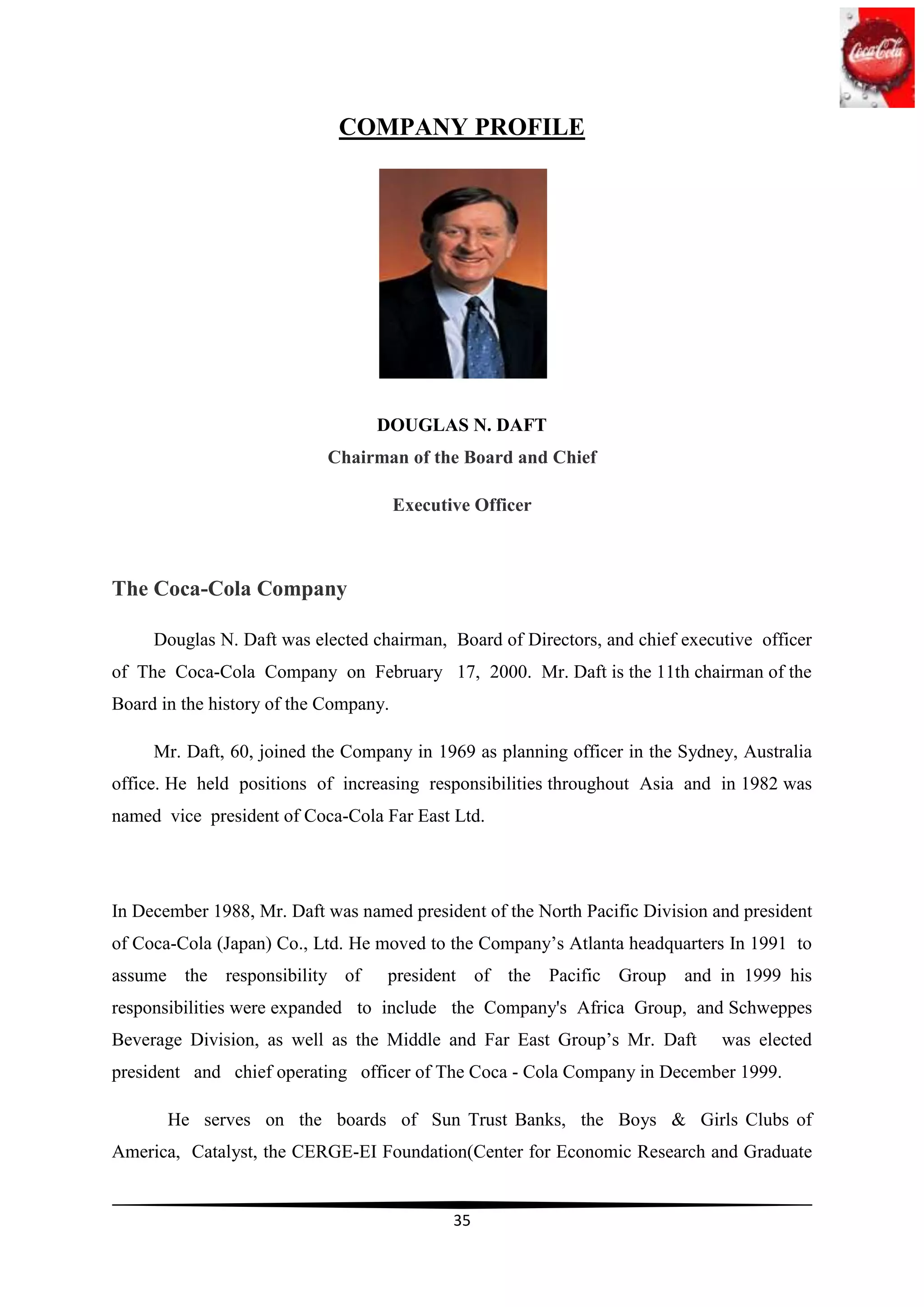COMPANY PROFILE




                                  DOUGLAS N. DAFT
                            Chairman of the Board and Chief

                                       Executive Officer



The Coca-Cola Company

     Douglas N. Daft was elected chairman, Board of Directors, and chief executive officer
of The Coca-Cola Company on February 17, 2000. Mr. Daft is the 11th chairman of the
Board in the history of the Company.

     Mr. Daft, 60, joined the Company in 1969 as planning officer in the Sydney, Australia
office. He held positions of increasing responsibilities throughout Asia and in 1982 was
named vice president of Coca-Cola Far East Ltd.




In December 1988, Mr. Daft was named president of the North Pacific Division and president
of Coca-Cola (Japan) Co., Ltd. He moved to the Company‟s Atlanta headquarters In 1991 to
assume the responsibility of       president of the Pacific Group and in 1999 his
responsibilities were expanded to include the Company's Africa Group, and Schweppes
Beverage Division, as well as the Middle and Far East Group‟s Mr. Daft        was elected
president and chief operating officer of The Coca - Cola Company in December 1999.

       He serves on the boards of Sun Trust Banks, the Boys & Girls Clubs of
America, Catalyst, the CERGE-EI Foundation(Center for Economic Research and Graduate


                                              35
 