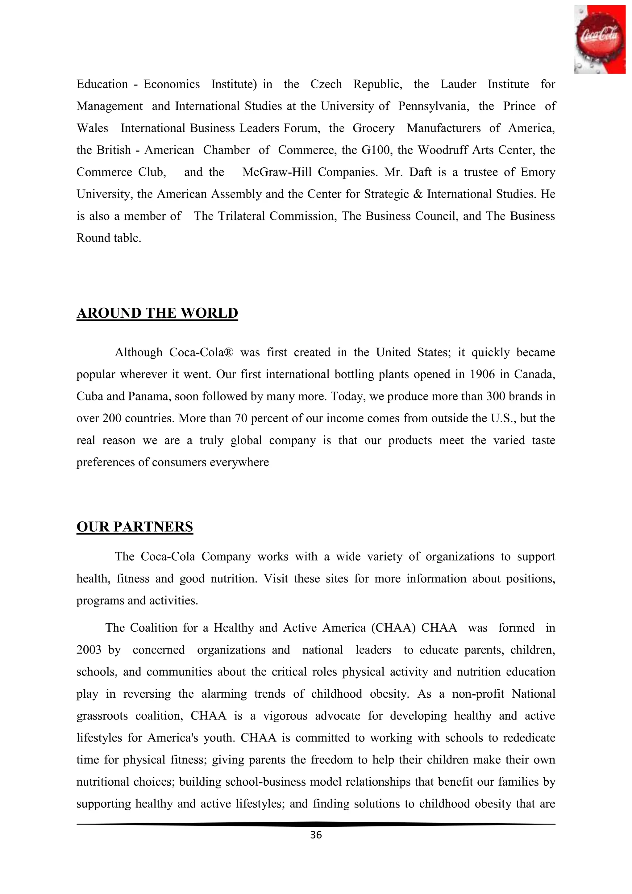 Education - Economics Institute) in the Czech Republic, the Lauder Institute for
Management and International Studies at the University of Pennsylvania, the Prince of
Wales International Business Leaders Forum, the Grocery Manufacturers of America,
the British - American Chamber of Commerce, the G100, the Woodruff Arts Center, the
Commerce Club,        and the   McGraw-Hill Companies. Mr. Daft is a trustee of Emory
University, the American Assembly and the Center for Strategic & International Studies. He
is also a member of    The Trilateral Commission, The Business Council, and The Business
Round table.




AROUND THE WORLD

       Although Coca-Cola® was first created in the United States; it quickly became
popular wherever it went. Our first international bottling plants opened in 1906 in Canada,
Cuba and Panama, soon followed by many more. Today, we produce more than 300 brands in
over 200 countries. More than 70 percent of our income comes from outside the U.S., but the
real reason we are a truly global company is that our products meet the varied taste
preferences of consumers everywhere




OUR PARTNERS
       The Coca-Cola Company works with a wide variety of organizations to support
health, fitness and good nutrition. Visit these sites for more information about positions,
programs and activities.

     The Coalition for a Healthy and Active America (CHAA) CHAA was formed in
2003 by concerned organizations and national leaders to educate parents, children,
schools, and communities about the critical roles physical activity and nutrition education
play in reversing the alarming trends of childhood obesity. As a non-profit National
grassroots coalition, CHAA is a vigorous advocate for developing healthy and active
lifestyles for America's youth. CHAA is committed to working with schools to rededicate
time for physical fitness; giving parents the freedom to help their children make their own
nutritional choices; building school-business model relationships that benefit our families by
supporting healthy and active lifestyles; and finding solutions to childhood obesity that are

                                             36
 