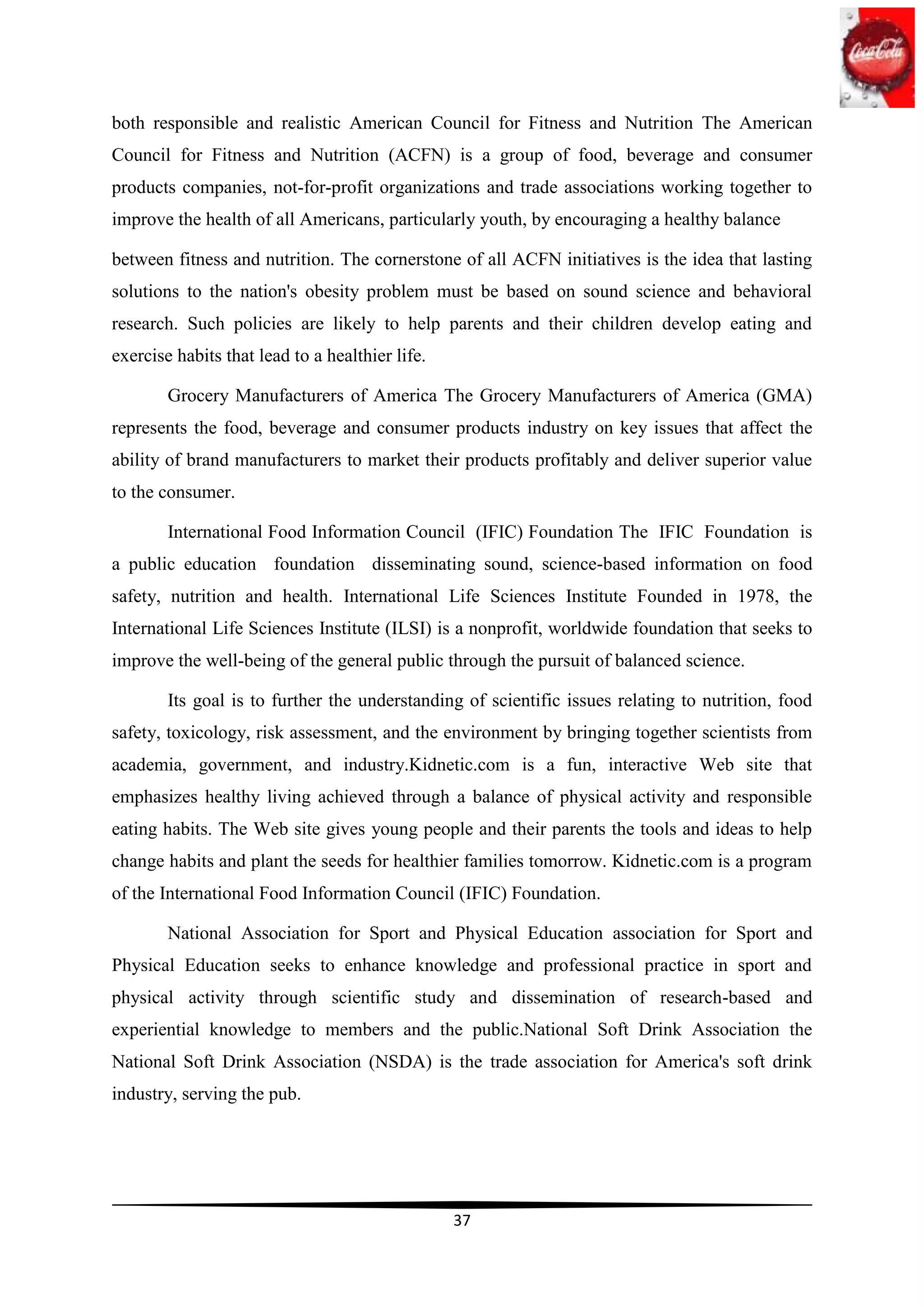 both responsible and realistic American Council for Fitness and Nutrition The American
Council for Fitness and Nutrition (ACFN) is a group of food, beverage and consumer
products companies, not-for-profit organizations and trade associations working together to
improve the health of all Americans, particularly youth, by encouraging a healthy balance

between fitness and nutrition. The cornerstone of all ACFN initiatives is the idea that lasting
solutions to the nation's obesity problem must be based on sound science and behavioral
research. Such policies are likely to help parents and their children develop eating and
exercise habits that lead to a healthier life.

        Grocery Manufacturers of America The Grocery Manufacturers of America (GMA)
represents the food, beverage and consumer products industry on key issues that affect the
ability of brand manufacturers to market their products profitably and deliver superior value
to the consumer.

        International Food Information Council (IFIC) Foundation The IFIC Foundation is
a public education foundation disseminating sound, science-based information on food
safety, nutrition and health. International Life Sciences Institute Founded in 1978, the
International Life Sciences Institute (ILSI) is a nonprofit, worldwide foundation that seeks to
improve the well-being of the general public through the pursuit of balanced science.

        Its goal is to further the understanding of scientific issues relating to nutrition, food
safety, toxicology, risk assessment, and the environment by bringing together scientists from
academia, government, and industry.Kidnetic.com is a fun, interactive Web site that
emphasizes healthy living achieved through a balance of physical activity and responsible
eating habits. The Web site gives young people and their parents the tools and ideas to help
change habits and plant the seeds for healthier families tomorrow. Kidnetic.com is a program
of the International Food Information Council (IFIC) Foundation.

        National Association for Sport and Physical Education association for Sport and
Physical Education seeks to enhance knowledge and professional practice in sport and
physical activity through scientific study and dissemination of research-based and
experiential knowledge to members and the public.National Soft Drink Association the
National Soft Drink Association (NSDA) is the trade association for America's soft drink
industry, serving the pub.




                                                 37
 