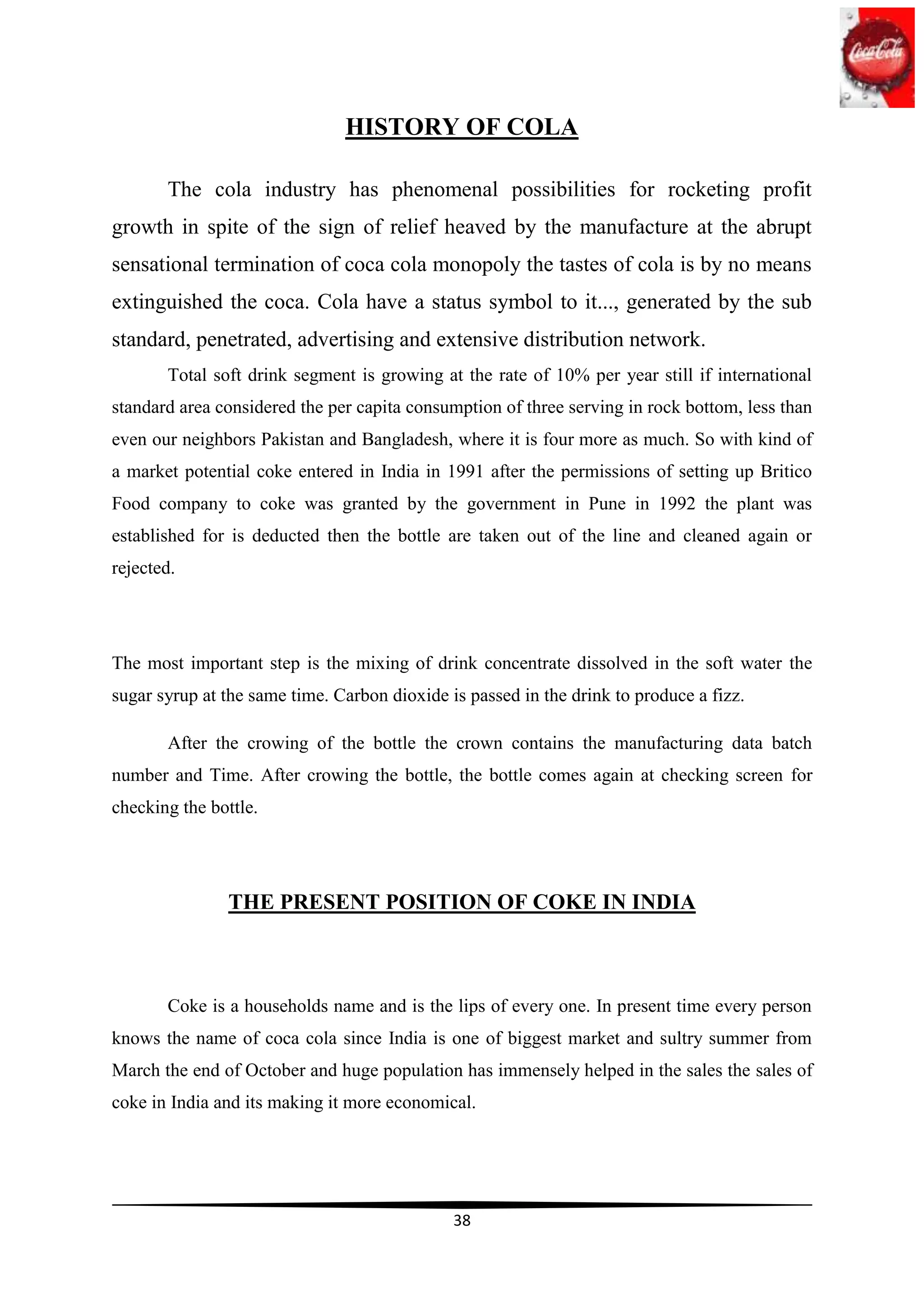 HISTORY OF COLA

       The cola industry has phenomenal possibilities for rocketing profit
growth in spite of the sign of relief heaved by the manufacture at the abrupt
sensational termination of coca cola monopoly the tastes of cola is by no means
extinguished the coca. Cola have a status symbol to it..., generated by the sub
standard, penetrated, advertising and extensive distribution network.
       Total soft drink segment is growing at the rate of 10% per year still if international
standard area considered the per capita consumption of three serving in rock bottom, less than
even our neighbors Pakistan and Bangladesh, where it is four more as much. So with kind of
a market potential coke entered in India in 1991 after the permissions of setting up Britico
Food company to coke was granted by the government in Pune in 1992 the plant was
established for is deducted then the bottle are taken out of the line and cleaned again or
rejected.




The most important step is the mixing of drink concentrate dissolved in the soft water the
sugar syrup at the same time. Carbon dioxide is passed in the drink to produce a fizz.

       After the crowing of the bottle the crown contains the manufacturing data batch
number and Time. After crowing the bottle, the bottle comes again at checking screen for
checking the bottle.




               THE PRESENT POSITION OF COKE IN INDIA



       Coke is a households name and is the lips of every one. In present time every person
knows the name of coca cola since India is one of biggest market and sultry summer from
March the end of October and huge population has immensely helped in the sales the sales of
coke in India and its making it more economical.




                                              38
 