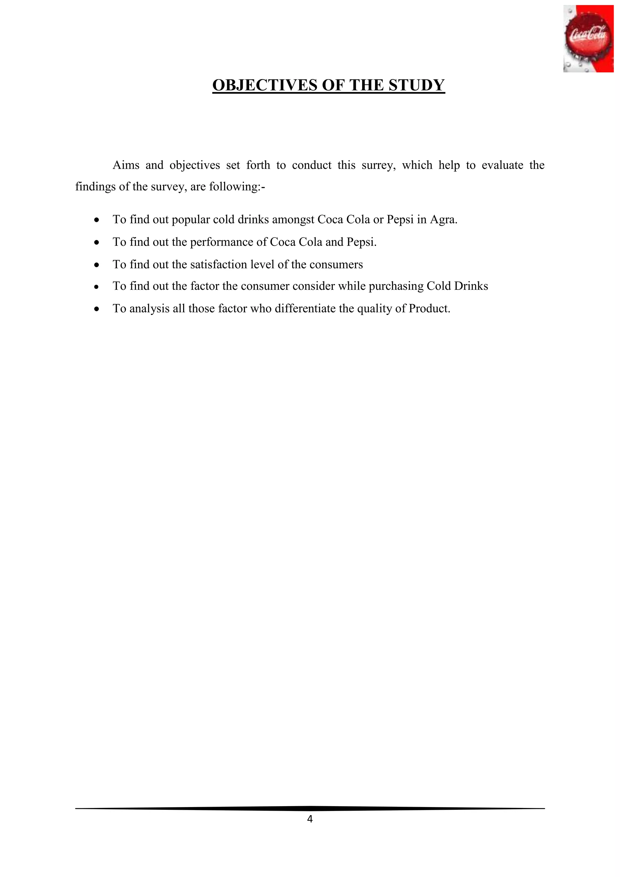OBJECTIVES OF THE STUDY



       Aims and objectives set forth to conduct this surrey, which help to evaluate the
findings of the survey, are following:-

       To find out popular cold drinks amongst Coca Cola or Pepsi in Agra.
       To find out the performance of Coca Cola and Pepsi.
       To find out the satisfaction level of the consumers
       To find out the factor the consumer consider while purchasing Cold Drinks
       To analysis all those factor who differentiate the quality of Product.




                                               4
 
