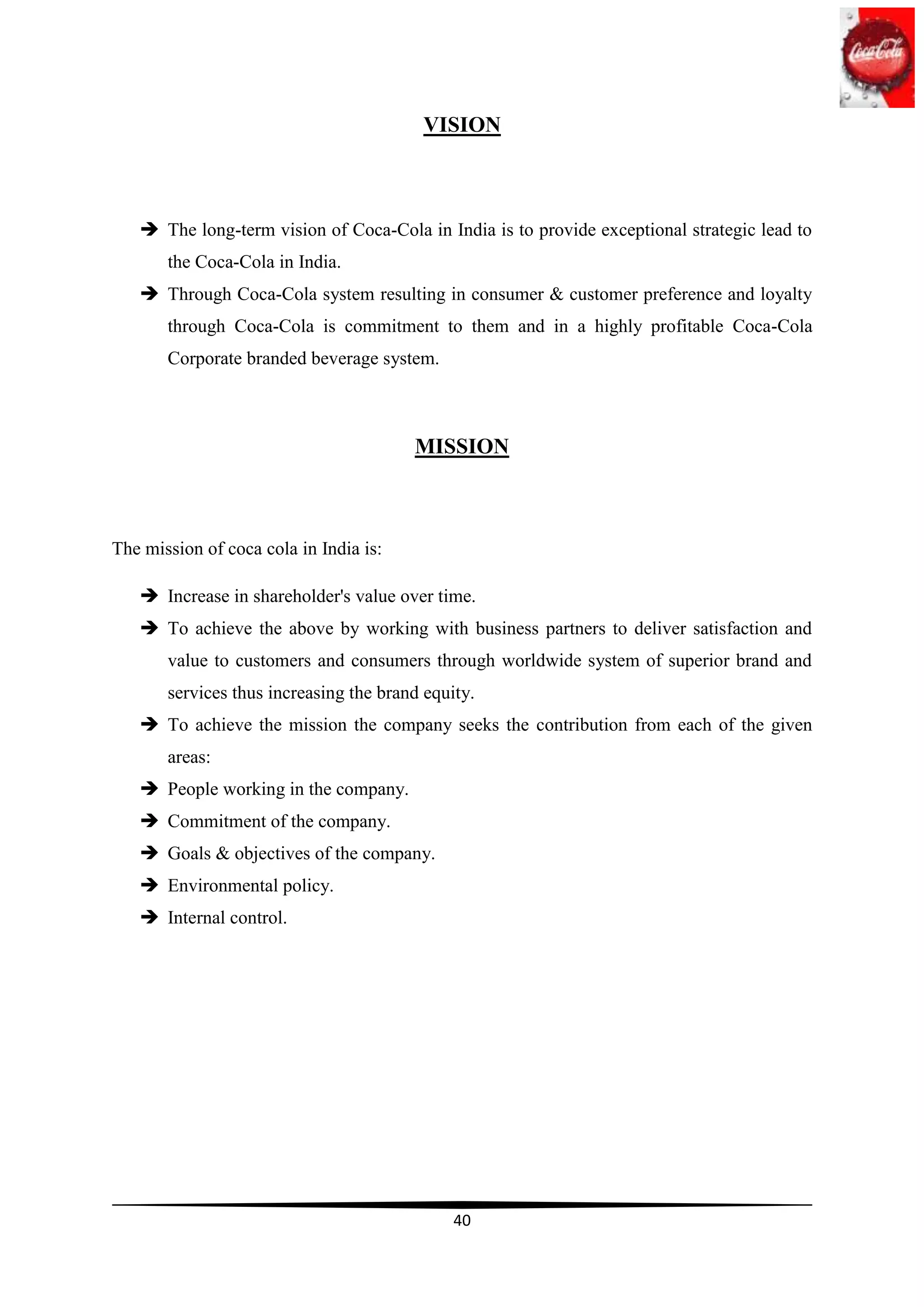 VISION



    The long-term vision of Coca-Cola in India is to provide exceptional strategic lead to
       the Coca-Cola in India.
    Through Coca-Cola system resulting in consumer & customer preference and loyalty
       through Coca-Cola is commitment to them and in a highly profitable Coca-Cola
       Corporate branded beverage system.



                                        MISSION



The mission of coca cola in India is:

    Increase in shareholder's value over time.
    To achieve the above by working with business partners to deliver satisfaction and
       value to customers and consumers through worldwide system of superior brand and
       services thus increasing the brand equity.
    To achieve the mission the company seeks the contribution from each of the given
       areas:
    People working in the company.
    Commitment of the company.
    Goals & objectives of the company.
    Environmental policy.
    Internal control.




                                              40
 