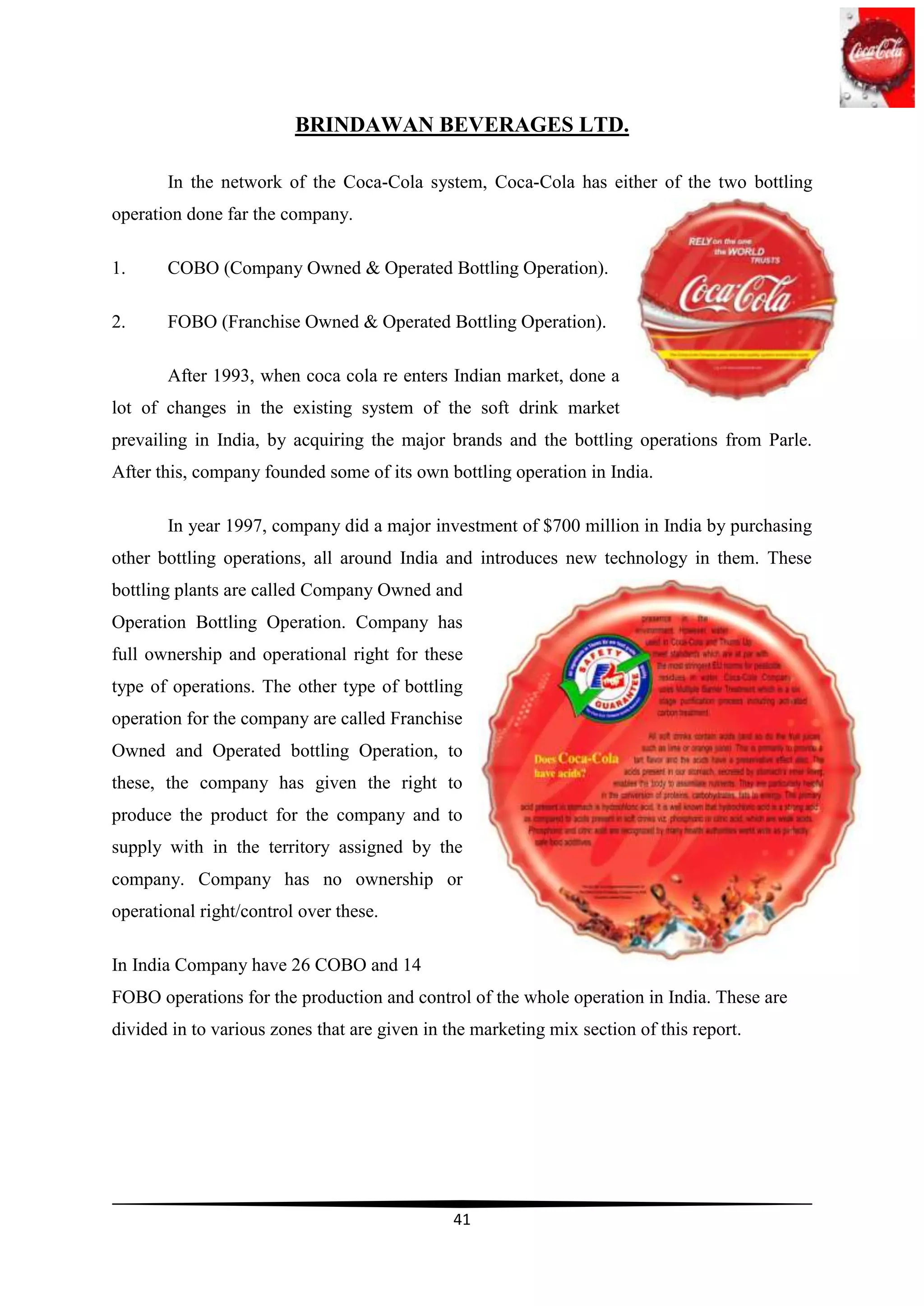 BRINDAWAN BEVERAGES LTD.

       In the network of the Coca-Cola system, Coca-Cola has either of the two bottling
operation done far the company.

1.     COBO (Company Owned & Operated Bottling Operation).

2.     FOBO (Franchise Owned & Operated Bottling Operation).

       After 1993, when coca cola re enters Indian market, done a
lot of changes in the existing system of the soft drink market
prevailing in India, by acquiring the major brands and the bottling operations from Parle.
After this, company founded some of its own bottling operation in India.

       In year 1997, company did a major investment of $700 million in India by purchasing
other bottling operations, all around India and introduces new technology in them. These
bottling plants are called Company Owned and
Operation Bottling Operation. Company has
full ownership and operational right for these
type of operations. The other type of bottling
operation for the company are called Franchise
Owned and Operated bottling Operation, to
these, the company has given the right to
produce the product for the company and to
supply with in the territory assigned by the
company. Company has no ownership or
operational right/control over these.

In India Company have 26 COBO and 14
FOBO operations for the production and control of the whole operation in India. These are
divided in to various zones that are given in the marketing mix section of this report.




                                               41
 
