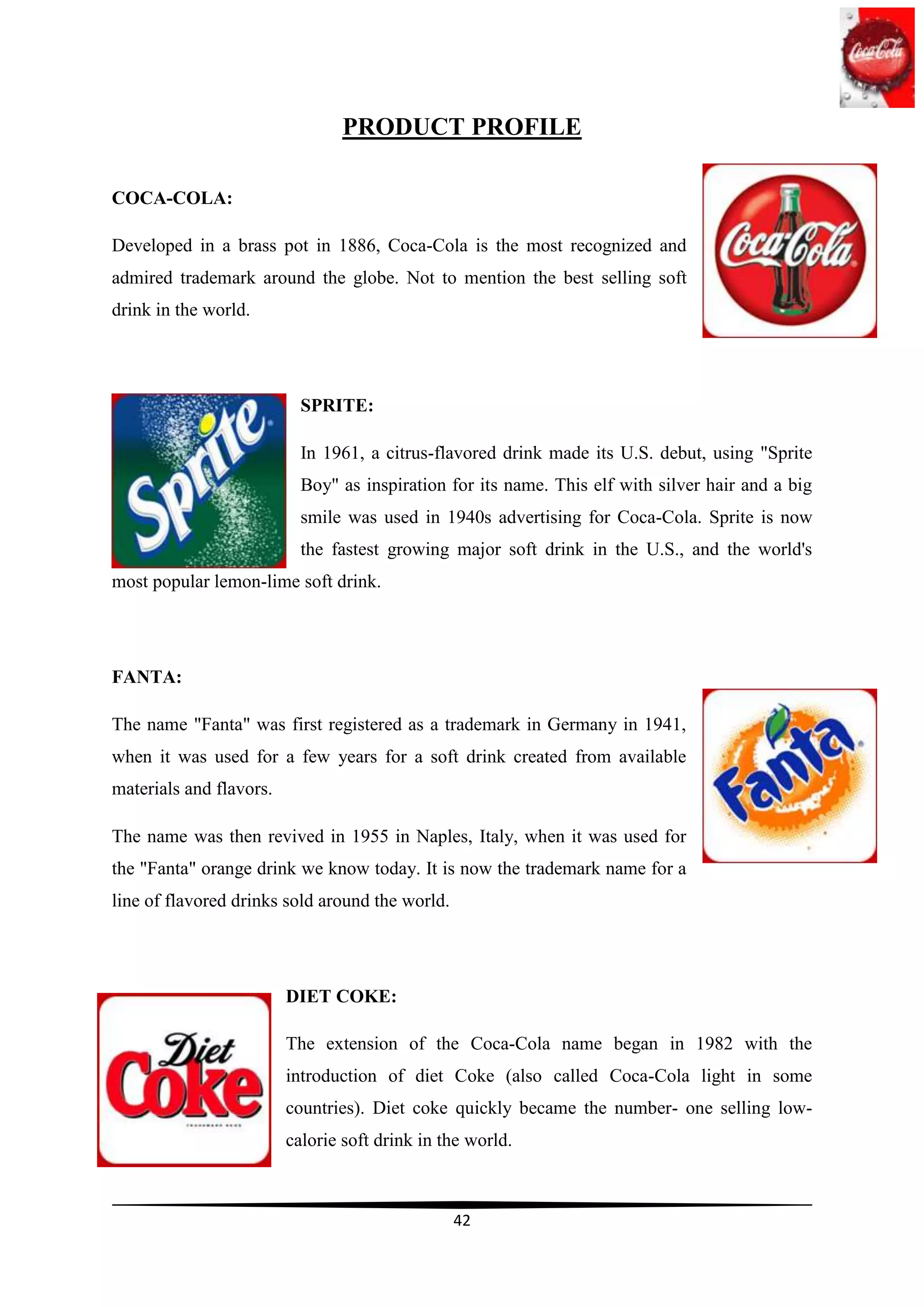 PRODUCT PROFILE

COCA-COLA:

Developed in a brass pot in 1886, Coca-Cola is the most recognized and
admired trademark around the globe. Not to mention the best selling soft
drink in the world.




                           SPRITE:

                           In 1961, a citrus-flavored drink made its U.S. debut, using "Sprite
                           Boy" as inspiration for its name. This elf with silver hair and a big
                           smile was used in 1940s advertising for Coca-Cola. Sprite is now
                           the fastest growing major soft drink in the U.S., and the world's
most popular lemon-lime soft drink.




FANTA:

The name "Fanta" was first registered as a trademark in Germany in 1941,
when it was used for a few years for a soft drink created from available
materials and flavors.

The name was then revived in 1955 in Naples, Italy, when it was used for
the "Fanta" orange drink we know today. It is now the trademark name for a
line of flavored drinks sold around the world.




                         DIET COKE:

                         The extension of the Coca-Cola name began in 1982 with the
                         introduction of diet Coke (also called Coca-Cola light in some
                         countries). Diet coke quickly became the number- one selling low-
                         calorie soft drink in the world.



                                                 42
 