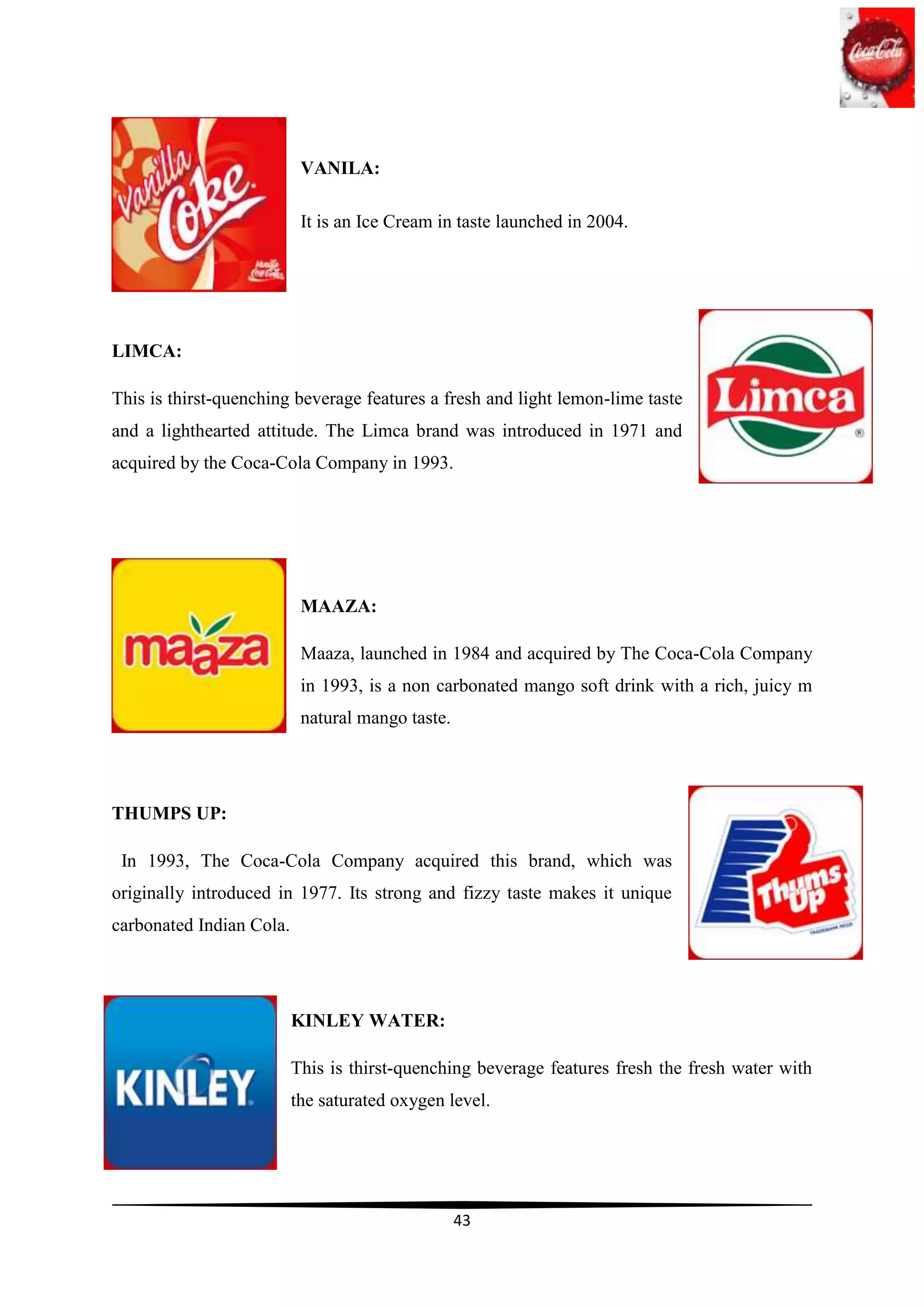VANILA:

                           It is an Ice Cream in taste launched in 2004.




LIMCA:

This is thirst-quenching beverage features a fresh and light lemon-lime taste
and a lighthearted attitude. The Limca brand was introduced in 1971 and
acquired by the Coca-Cola Company in 1993.




                           MAAZA:

                           Maaza, launched in 1984 and acquired by The Coca-Cola Company
                           in 1993, is a non carbonated mango soft drink with a rich, juicy m
                           natural mango taste.




THUMPS UP:

 In 1993, The Coca-Cola Company acquired this brand, which was
originally introduced in 1977. Its strong and fizzy taste makes it unique
carbonated Indian Cola.




                          KINLEY WATER:

                          This is thirst-quenching beverage features fresh the fresh water with
                          the saturated oxygen level.




                                                  43
 