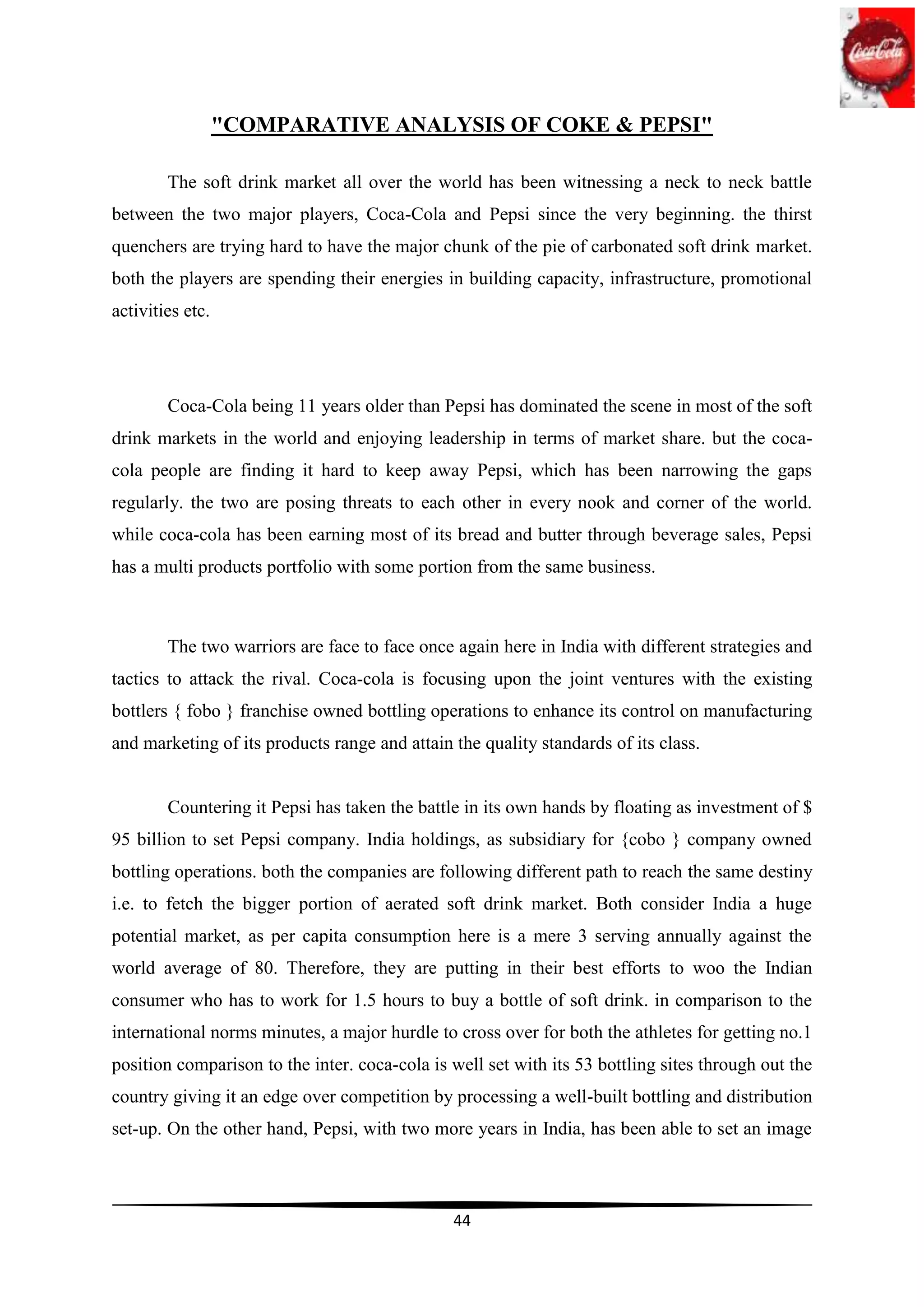 "COMPARATIVE ANALYSIS OF COKE & PEPSI"

        The soft drink market all over the world has been witnessing a neck to neck battle
between the two major players, Coca-Cola and Pepsi since the very beginning. the thirst
quenchers are trying hard to have the major chunk of the pie of carbonated soft drink market.
both the players are spending their energies in building capacity, infrastructure, promotional
activities etc.




        Coca-Cola being 11 years older than Pepsi has dominated the scene in most of the soft
drink markets in the world and enjoying leadership in terms of market share. but the coca-
cola people are finding it hard to keep away Pepsi, which has been narrowing the gaps
regularly. the two are posing threats to each other in every nook and corner of the world.
while coca-cola has been earning most of its bread and butter through beverage sales, Pepsi
has a multi products portfolio with some portion from the same business.



        The two warriors are face to face once again here in India with different strategies and
tactics to attack the rival. Coca-cola is focusing upon the joint ventures with the existing
bottlers { fobo } franchise owned bottling operations to enhance its control on manufacturing
and marketing of its products range and attain the quality standards of its class.


        Countering it Pepsi has taken the battle in its own hands by floating as investment of $
95 billion to set Pepsi company. India holdings, as subsidiary for {cobo } company owned
bottling operations. both the companies are following different path to reach the same destiny
i.e. to fetch the bigger portion of aerated soft drink market. Both consider India a huge
potential market, as per capita consumption here is a mere 3 serving annually against the
world average of 80. Therefore, they are putting in their best efforts to woo the Indian
consumer who has to work for 1.5 hours to buy a bottle of soft drink. in comparison to the
international norms minutes, a major hurdle to cross over for both the athletes for getting no.1
position comparison to the inter. coca-cola is well set with its 53 bottling sites through out the
country giving it an edge over competition by processing a well-built bottling and distribution
set-up. On the other hand, Pepsi, with two more years in India, has been able to set an image



                                               44
 