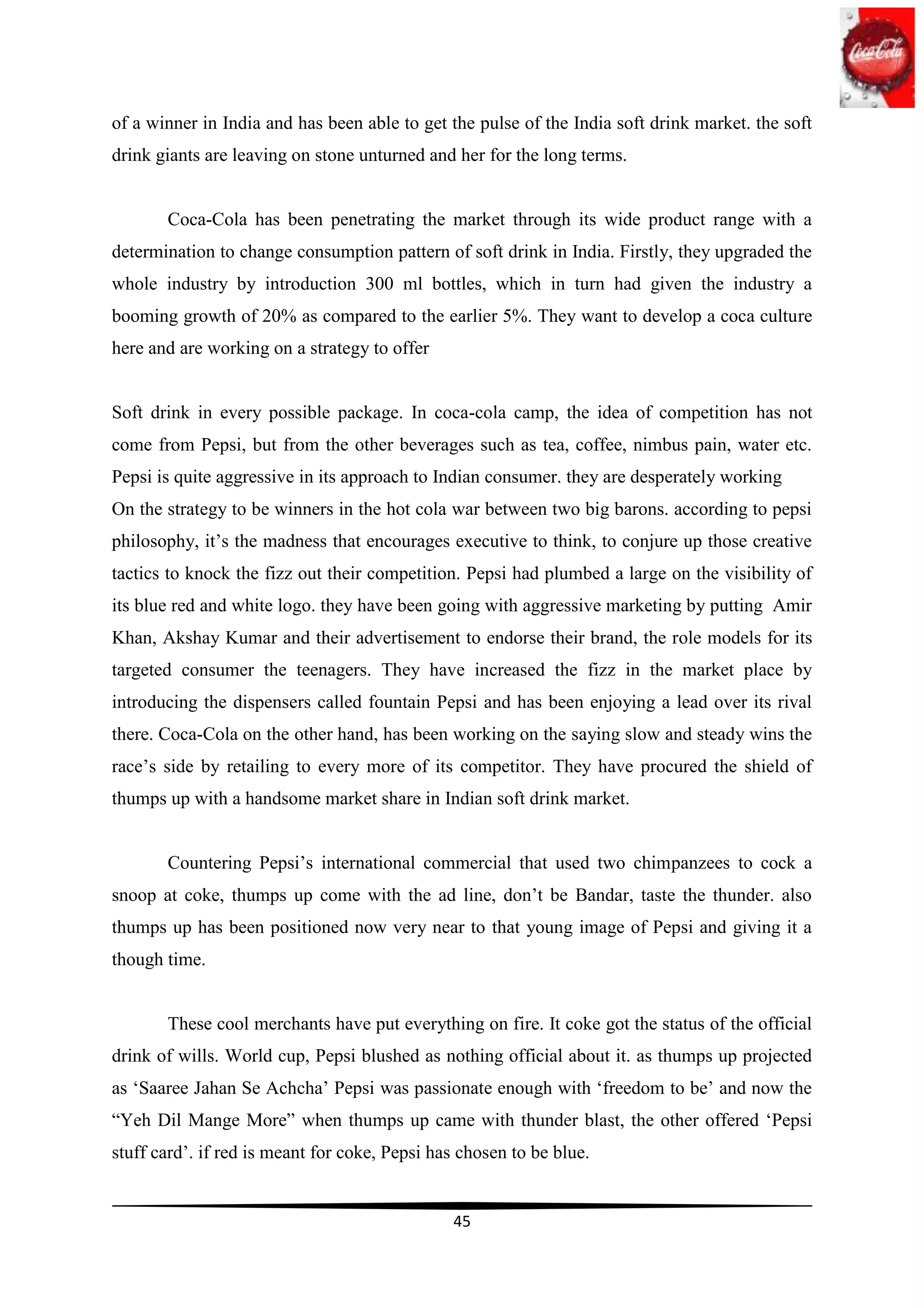 of a winner in India and has been able to get the pulse of the India soft drink market. the soft
drink giants are leaving on stone unturned and her for the long terms.


       Coca-Cola has been penetrating the market through its wide product range with a
determination to change consumption pattern of soft drink in India. Firstly, they upgraded the
whole industry by introduction 300 ml bottles, which in turn had given the industry a
booming growth of 20% as compared to the earlier 5%. They want to develop a coca culture
here and are working on a strategy to offer


Soft drink in every possible package. In coca-cola camp, the idea of competition has not
come from Pepsi, but from the other beverages such as tea, coffee, nimbus pain, water etc.
Pepsi is quite aggressive in its approach to Indian consumer. they are desperately working
On the strategy to be winners in the hot cola war between two big barons. according to pepsi
philosophy, it‟s the madness that encourages executive to think, to conjure up those creative
tactics to knock the fizz out their competition. Pepsi had plumbed a large on the visibility of
its blue red and white logo. they have been going with aggressive marketing by putting Amir
Khan, Akshay Kumar and their advertisement to endorse their brand, the role models for its
targeted consumer the teenagers. They have increased the fizz in the market place by
introducing the dispensers called fountain Pepsi and has been enjoying a lead over its rival
there. Coca-Cola on the other hand, has been working on the saying slow and steady wins the
race‟s side by retailing to every more of its competitor. They have procured the shield of
thumps up with a handsome market share in Indian soft drink market.


       Countering Pepsi‟s international commercial that used two chimpanzees to cock a
snoop at coke, thumps up come with the ad line, don‟t be Bandar, taste the thunder. also
thumps up has been positioned now very near to that young image of Pepsi and giving it a
though time.


       These cool merchants have put everything on fire. It coke got the status of the official
drink of wills. World cup, Pepsi blushed as nothing official about it. as thumps up projected
as „Saaree Jahan Se Achcha‟ Pepsi was passionate enough with „freedom to be‟ and now the
“Yeh Dil Mange More” when thumps up came with thunder blast, the other offered „Pepsi
stuff card‟. if red is meant for coke, Pepsi has chosen to be blue.


                                               45
 