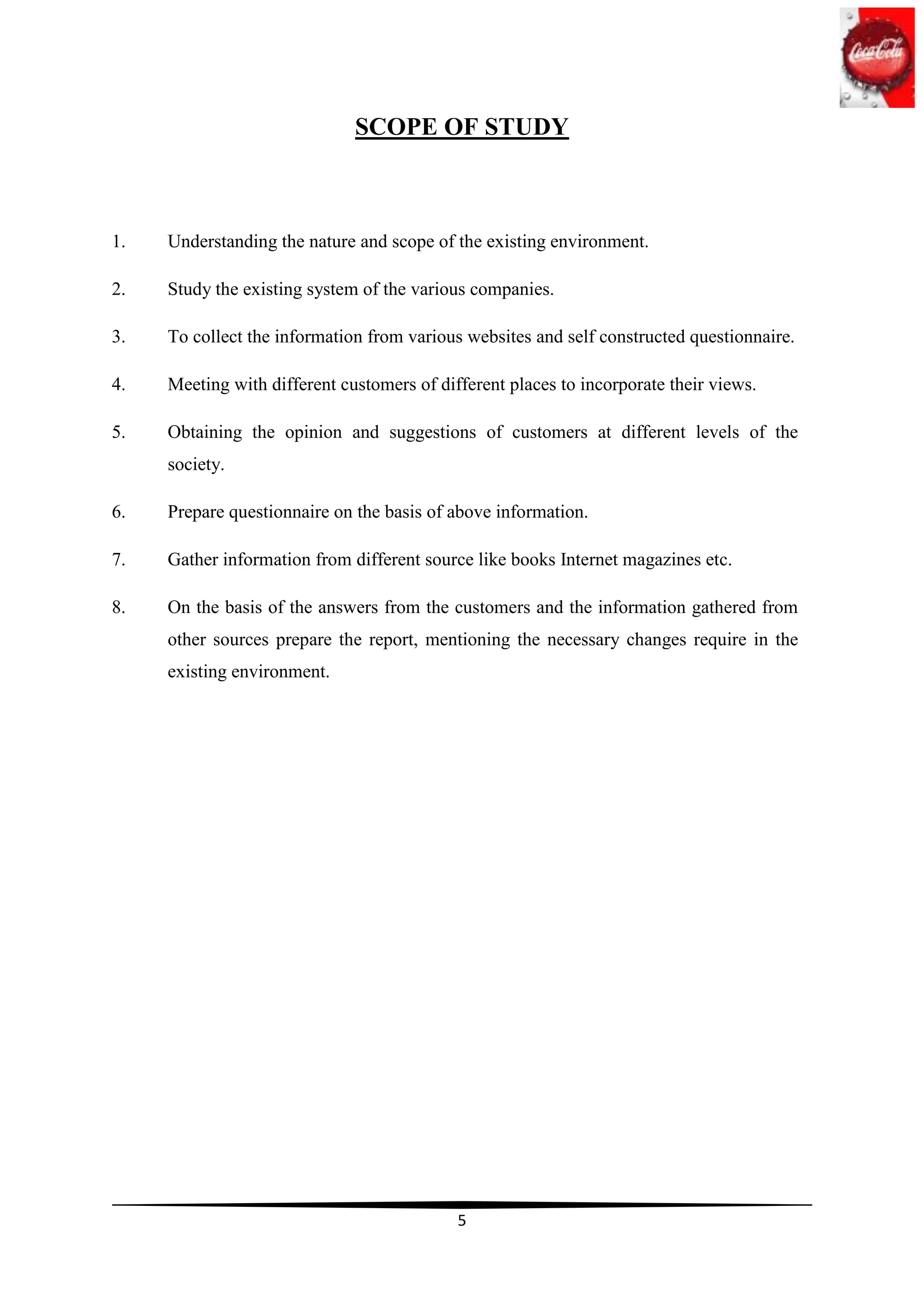 SCOPE OF STUDY



1.   Understanding the nature and scope of the existing environment.

2.   Study the existing system of the various companies.

3.   To collect the information from various websites and self constructed questionnaire.

4.   Meeting with different customers of different places to incorporate their views.

5.   Obtaining the opinion and suggestions of customers at different levels of the
     society.

6.   Prepare questionnaire on the basis of above information.

7.   Gather information from different source like books Internet magazines etc.

8.   On the basis of the answers from the customers and the information gathered from
     other sources prepare the report, mentioning the necessary changes require in the
     existing environment.




                                            5
 