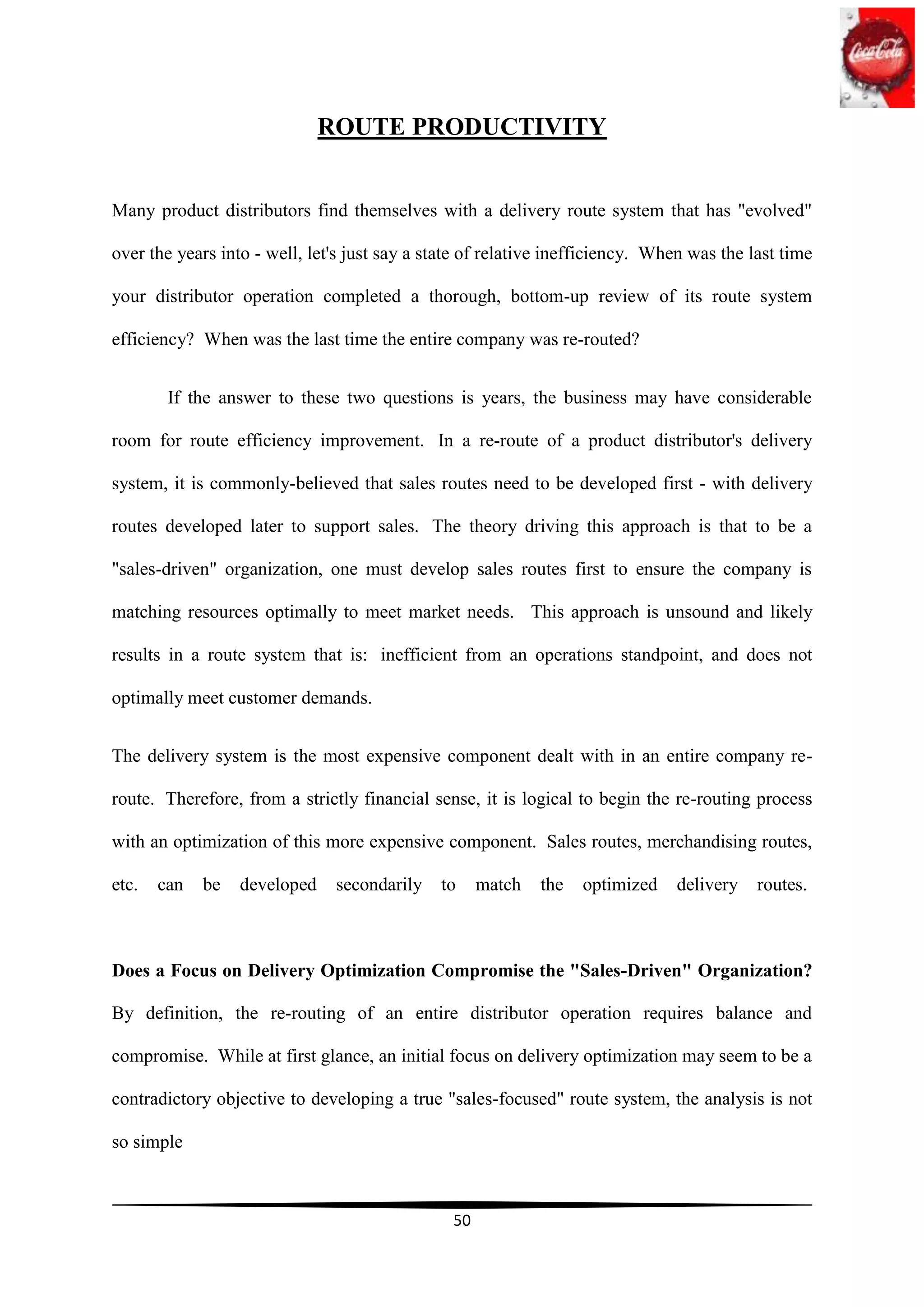 ROUTE PRODUCTIVITY


Many product distributors find themselves with a delivery route system that has "evolved"

over the years into - well, let's just say a state of relative inefficiency. When was the last time

your distributor operation completed a thorough, bottom-up review of its route system

efficiency? When was the last time the entire company was re-routed?


        If the answer to these two questions is years, the business may have considerable

room for route efficiency improvement. In a re-route of a product distributor's delivery

system, it is commonly-believed that sales routes need to be developed first - with delivery

routes developed later to support sales. The theory driving this approach is that to be a

"sales-driven" organization, one must develop sales routes first to ensure the company is

matching resources optimally to meet market needs. This approach is unsound and likely

results in a route system that is: inefficient from an operations standpoint, and does not

optimally meet customer demands.


The delivery system is the most expensive component dealt with in an entire company re-

route. Therefore, from a strictly financial sense, it is logical to begin the re-routing process

with an optimization of this more expensive component. Sales routes, merchandising routes,

etc.   can   be   developed    secondarily    to     match   the   optimized   delivery    routes.



Does a Focus on Delivery Optimization Compromise the "Sales-Driven" Organization?

By definition, the re-routing of an entire distributor operation requires balance and

compromise. While at first glance, an initial focus on delivery optimization may seem to be a

contradictory objective to developing a true "sales-focused" route system, the analysis is not

so simple



                                                50
 