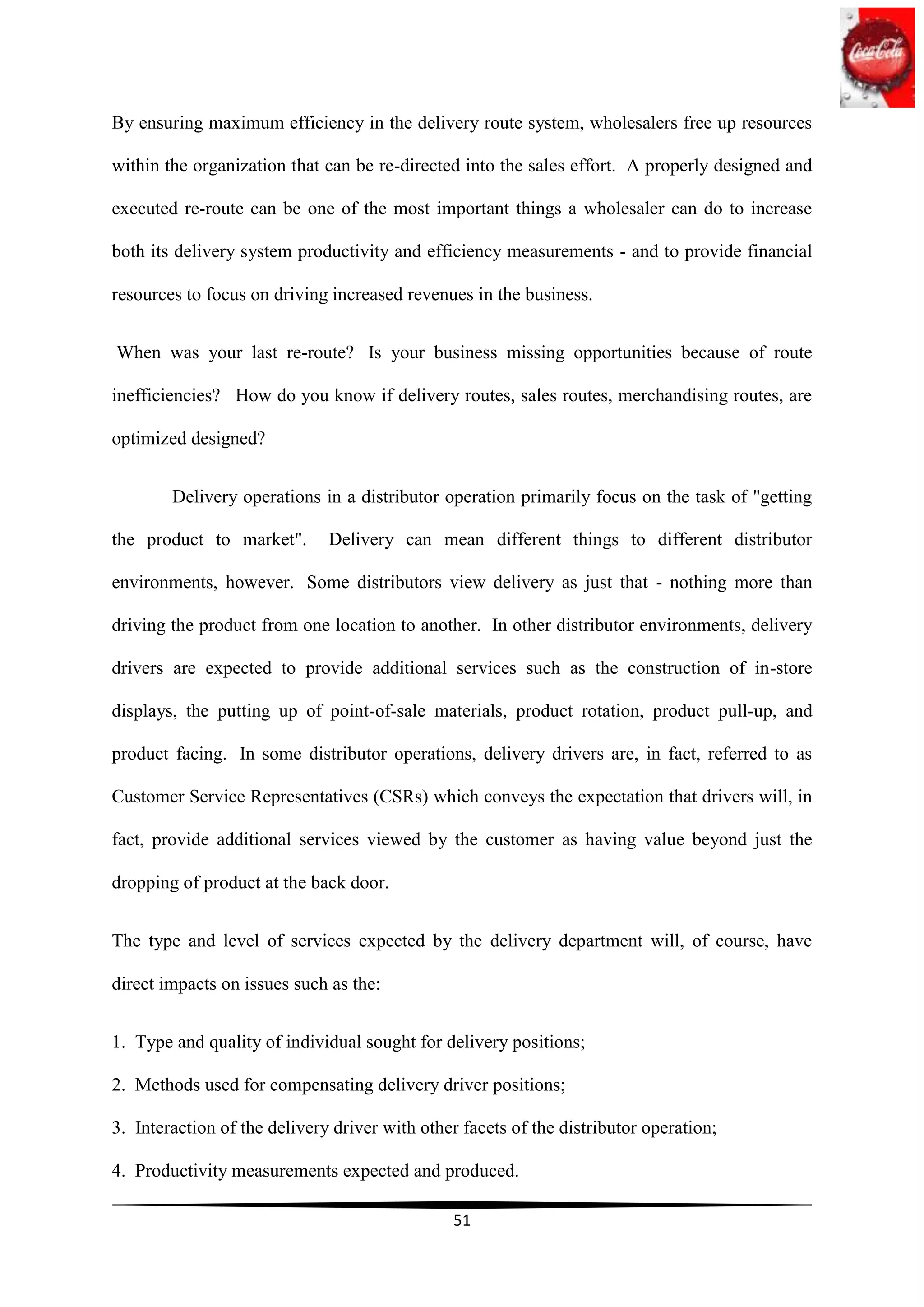 By ensuring maximum efficiency in the delivery route system, wholesalers free up resources

within the organization that can be re-directed into the sales effort. A properly designed and

executed re-route can be one of the most important things a wholesaler can do to increase

both its delivery system productivity and efficiency measurements - and to provide financial

resources to focus on driving increased revenues in the business.


When was your last re-route? Is your business missing opportunities because of route

inefficiencies? How do you know if delivery routes, sales routes, merchandising routes, are

optimized designed?


        Delivery operations in a distributor operation primarily focus on the task of "getting

the product to market".       Delivery can mean different things to different distributor

environments, however. Some distributors view delivery as just that - nothing more than

driving the product from one location to another. In other distributor environments, delivery

drivers are expected to provide additional services such as the construction of in-store

displays, the putting up of point-of-sale materials, product rotation, product pull-up, and

product facing. In some distributor operations, delivery drivers are, in fact, referred to as

Customer Service Representatives (CSRs) which conveys the expectation that drivers will, in

fact, provide additional services viewed by the customer as having value beyond just the

dropping of product at the back door.


The type and level of services expected by the delivery department will, of course, have

direct impacts on issues such as the:


1. Type and quality of individual sought for delivery positions;

2. Methods used for compensating delivery driver positions;

3. Interaction of the delivery driver with other facets of the distributor operation;

4. Productivity measurements expected and produced.

                                               51
 