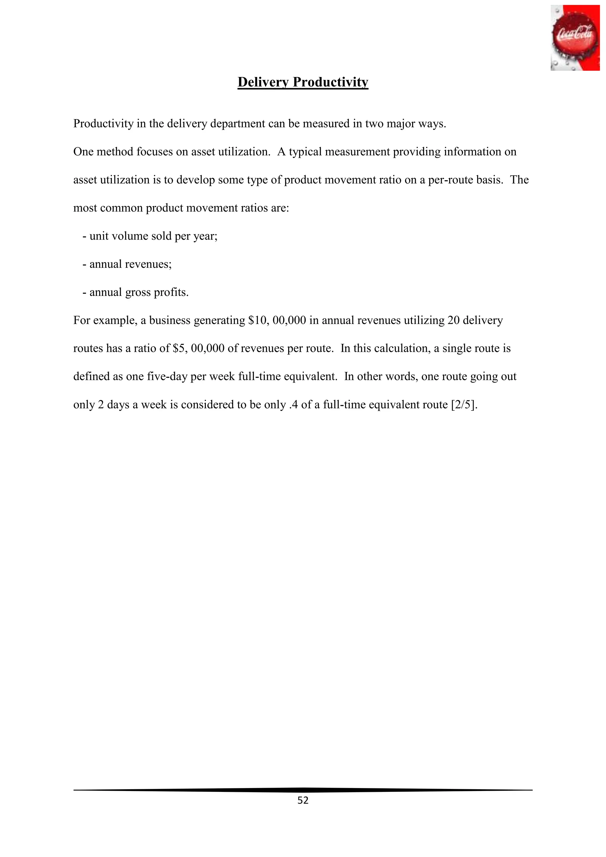 Delivery Productivity

Productivity in the delivery department can be measured in two major ways.

One method focuses on asset utilization. A typical measurement providing information on

asset utilization is to develop some type of product movement ratio on a per-route basis. The

most common product movement ratios are:

 - unit volume sold per year;

 - annual revenues;

 - annual gross profits.

For example, a business generating $10, 00,000 in annual revenues utilizing 20 delivery

routes has a ratio of $5, 00,000 of revenues per route. In this calculation, a single route is

defined as one five-day per week full-time equivalent. In other words, one route going out

only 2 days a week is considered to be only .4 of a full-time equivalent route [2/5].




                                                52
 