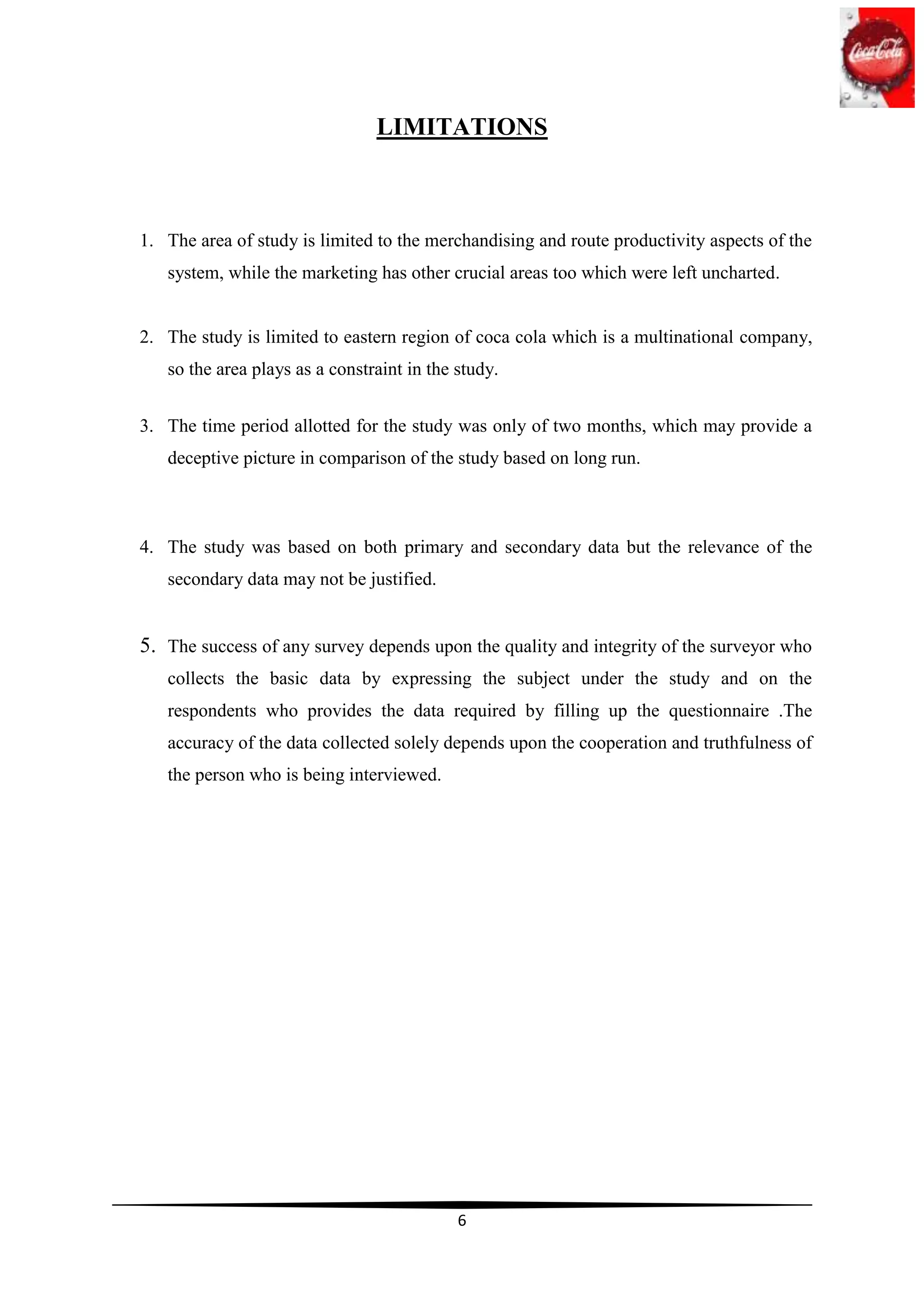 LIMITATIONS



1. The area of study is limited to the merchandising and route productivity aspects of the
   system, while the marketing has other crucial areas too which were left uncharted.


2. The study is limited to eastern region of coca cola which is a multinational company,
   so the area plays as a constraint in the study.


3. The time period allotted for the study was only of two months, which may provide a
   deceptive picture in comparison of the study based on long run.



4. The study was based on both primary and secondary data but the relevance of the
   secondary data may not be justified.


5. The success of any survey depends upon the quality and integrity of the surveyor who
   collects the basic data by expressing the subject under the study and on the
   respondents who provides the data required by filling up the questionnaire .The
   accuracy of the data collected solely depends upon the cooperation and truthfulness of
   the person who is being interviewed.




                                            6
 