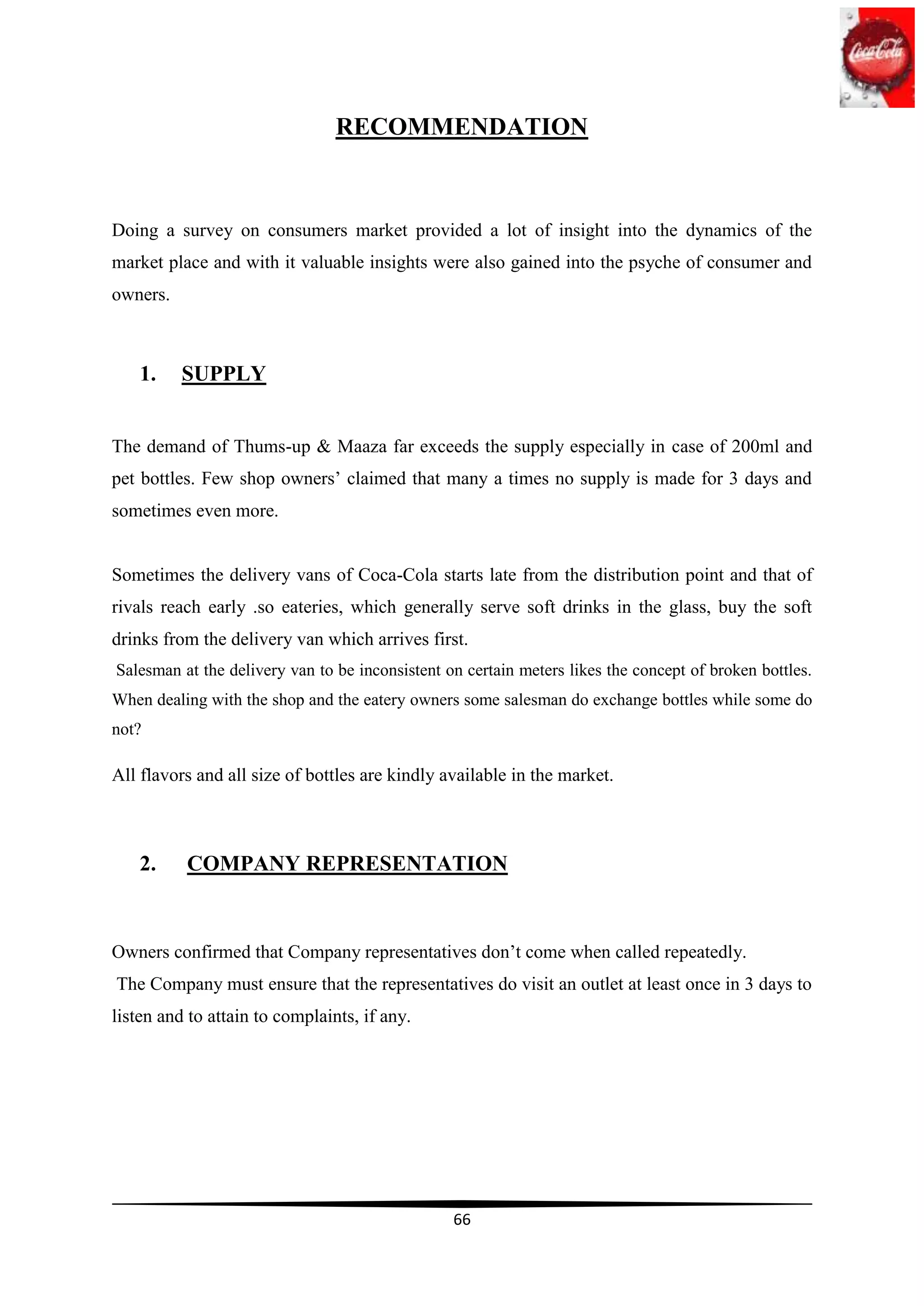 RECOMMENDATION



Doing a survey on consumers market provided a lot of insight into the dynamics of the
market place and with it valuable insights were also gained into the psyche of consumer and
owners.



    1.    SUPPLY


The demand of Thums-up & Maaza far exceeds the supply especially in case of 200ml and
pet bottles. Few shop owners‟ claimed that many a times no supply is made for 3 days and
sometimes even more.


Sometimes the delivery vans of Coca-Cola starts late from the distribution point and that of
rivals reach early .so eateries, which generally serve soft drinks in the glass, buy the soft
drinks from the delivery van which arrives first.
Salesman at the delivery van to be inconsistent on certain meters likes the concept of broken bottles.
When dealing with the shop and the eatery owners some salesman do exchange bottles while some do
not?

All flavors and all size of bottles are kindly available in the market.



    2.    COMPANY REPRESENTATION



Owners confirmed that Company representatives don‟t come when called repeatedly.
The Company must ensure that the representatives do visit an outlet at least once in 3 days to
listen and to attain to complaints, if any.




                                                 66
 