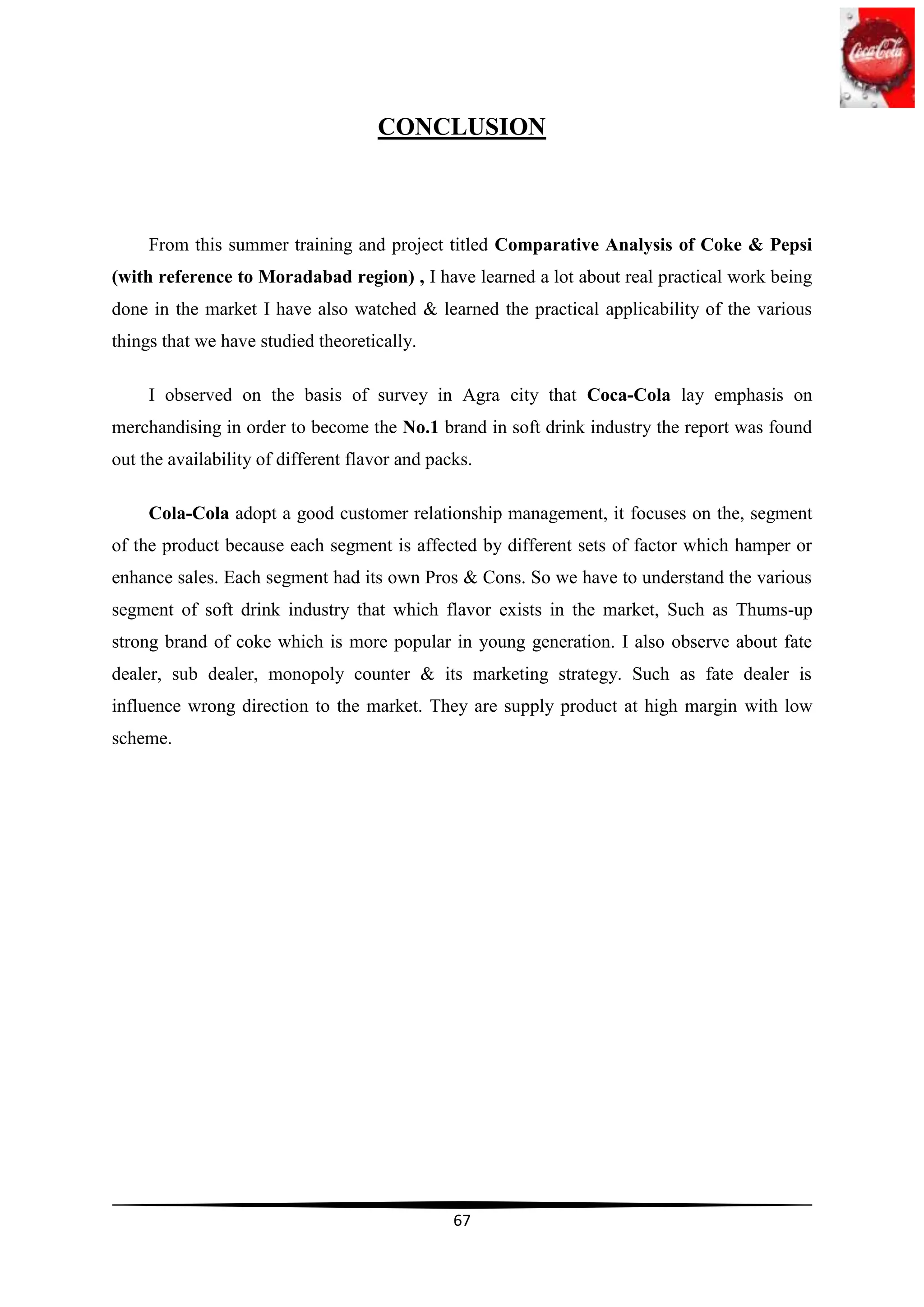 CONCLUSION



     From this summer training and project titled Comparative Analysis of Coke & Pepsi
(with reference to Moradabad region) , I have learned a lot about real practical work being
done in the market I have also watched & learned the practical applicability of the various
things that we have studied theoretically.

     I observed on the basis of survey in Agra city that Coca-Cola lay emphasis on
merchandising in order to become the No.1 brand in soft drink industry the report was found
out the availability of different flavor and packs.

     Cola-Cola adopt a good customer relationship management, it focuses on the, segment
of the product because each segment is affected by different sets of factor which hamper or
enhance sales. Each segment had its own Pros & Cons. So we have to understand the various
segment of soft drink industry that which flavor exists in the market, Such as Thums-up
strong brand of coke which is more popular in young generation. I also observe about fate
dealer, sub dealer, monopoly counter & its marketing strategy. Such as fate dealer is
influence wrong direction to the market. They are supply product at high margin with low
scheme.




                                                67
 