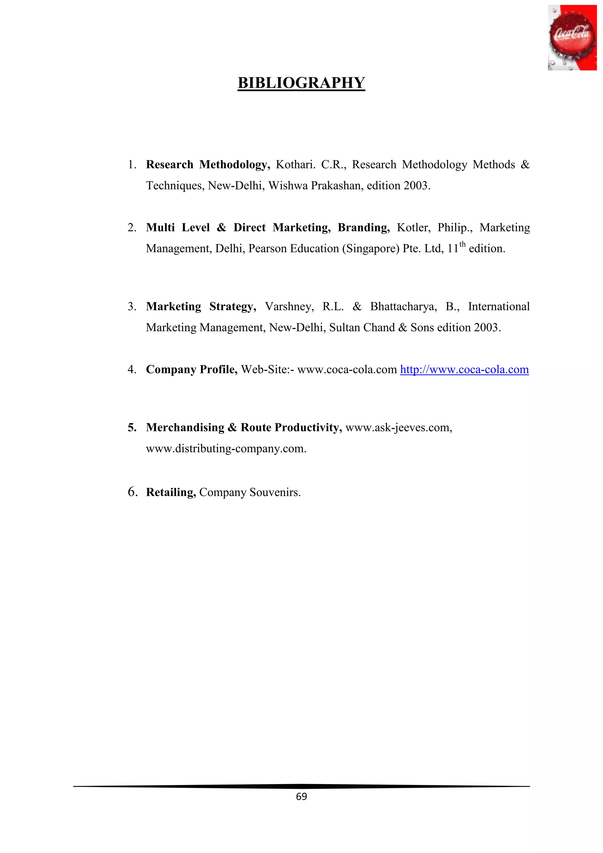 BIBLIOGRAPHY



1. Research Methodology, Kothari. C.R., Research Methodology Methods &
   Techniques, New-Delhi, Wishwa Prakashan, edition 2003.


2. Multi Level & Direct Marketing, Branding, Kotler, Philip., Marketing
   Management, Delhi, Pearson Education (Singapore) Pte. Ltd, 11th edition.



3. Marketing Strategy, Varshney, R.L. & Bhattacharya, B., International
   Marketing Management, New-Delhi, Sultan Chand & Sons edition 2003.


4. Company Profile, Web-Site:- www.coca-cola.com http://www.coca-cola.com



5. Merchandising & Route Productivity, www.ask-jeeves.com,
   www.distributing-company.com.


6. Retailing, Company Souvenirs.




                                 69
 