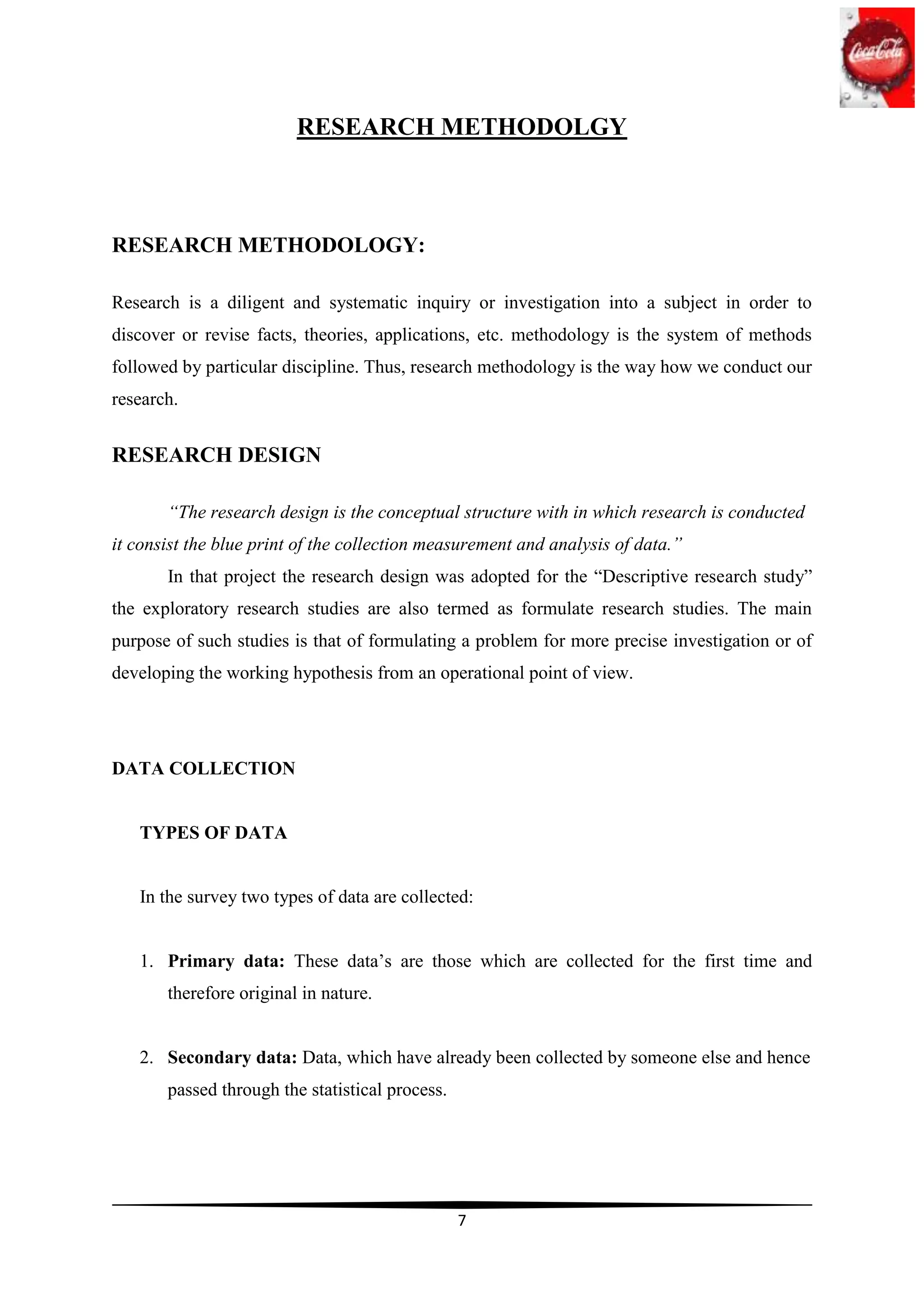 RESEARCH METHODOLGY



RESEARCH METHODOLOGY:

Research is a diligent and systematic inquiry or investigation into a subject in order to
discover or revise facts, theories, applications, etc. methodology is the system of methods
followed by particular discipline. Thus, research methodology is the way how we conduct our
research.


RESEARCH DESIGN

       “The research design is the conceptual structure with in which research is conducted
it consist the blue print of the collection measurement and analysis of data.”
       In that project the research design was adopted for the “Descriptive research study”
the exploratory research studies are also termed as formulate research studies. The main
purpose of such studies is that of formulating a problem for more precise investigation or of
developing the working hypothesis from an operational point of view.




DATA COLLECTION


   TYPES OF DATA


   In the survey two types of data are collected:


   1. Primary data: These data‟s are those which are collected for the first time and
       therefore original in nature.


   2. Secondary data: Data, which have already been collected by someone else and hence
       passed through the statistical process.




                                                 7
 