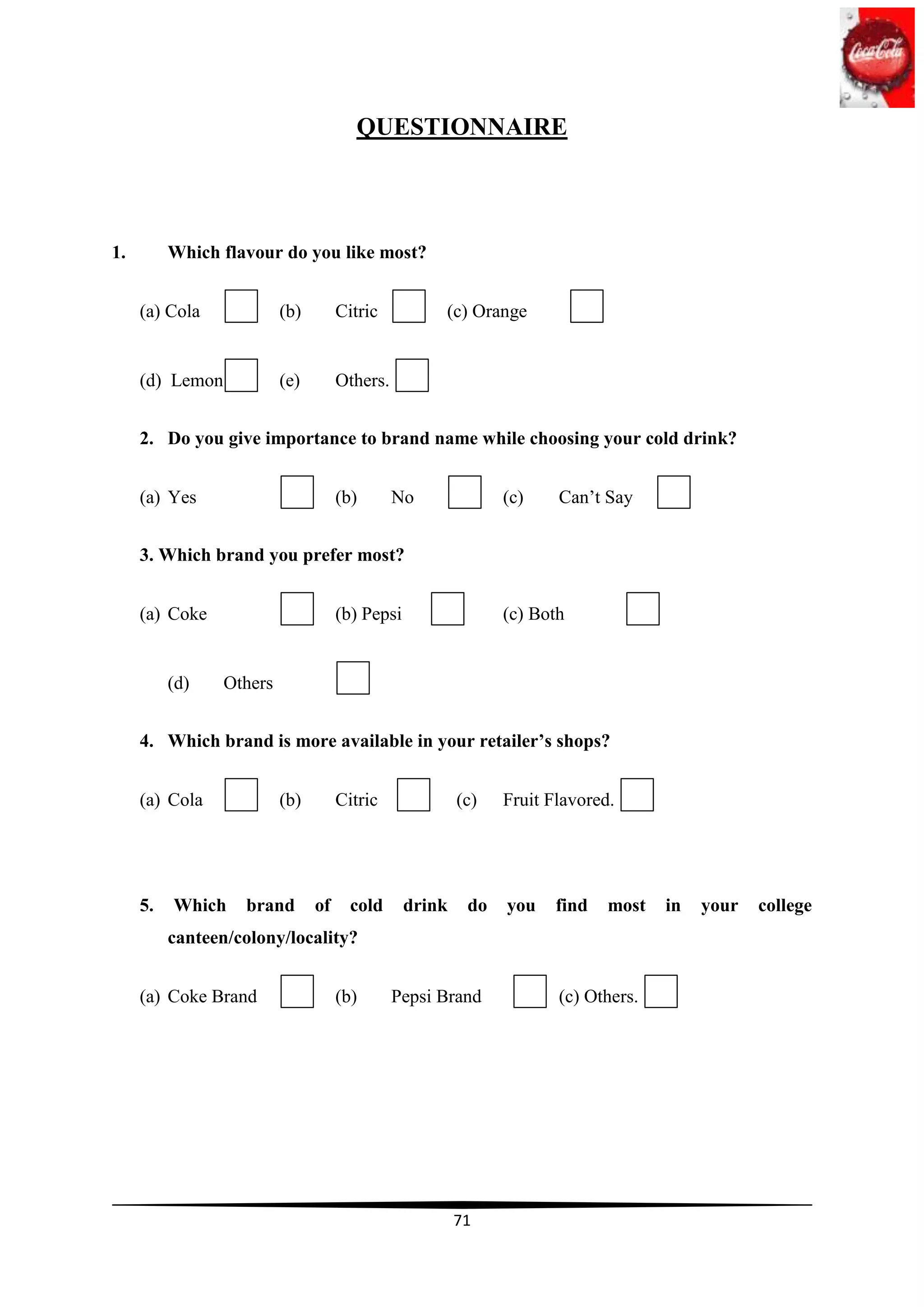 QUESTIONNAIRE



1.        Which flavour do you like most?


     (a) Cola             (b)        Citric          (c) Orange


     (d) Lemon            (e)        Others.


     2. Do you give importance to brand name while choosing your cold drink?


     (a) Yes                         (b)       No              (c)    Can‟t Say


     3. Which brand you prefer most?


     (a) Coke                        (b) Pepsi                 (c) Both


          (d)    Others


     4. Which brand is more available in your retailer’s shops?


     (a) Cola             (b)        Citric              (c)   Fruit Flavored.




     5.   Which    brand        of     cold      drink    do   you    find   most   in   your   college
          canteen/colony/locality?


     (a) Coke Brand                  (b)       Pepsi Brand            (c) Others.




                                                         71
 