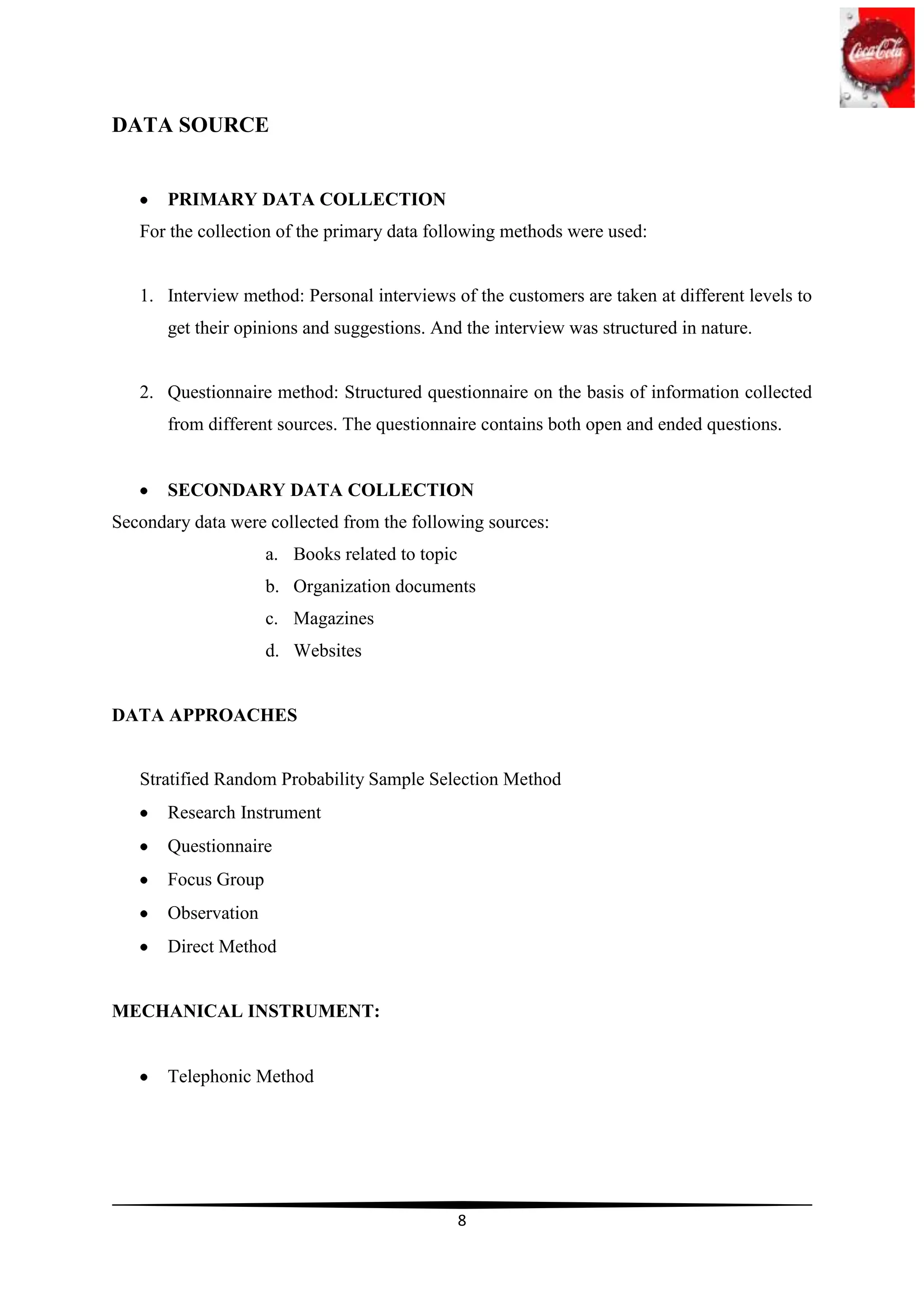 DATA SOURCE


       PRIMARY DATA COLLECTION
   For the collection of the primary data following methods were used:


   1. Interview method: Personal interviews of the customers are taken at different levels to
       get their opinions and suggestions. And the interview was structured in nature.


   2. Questionnaire method: Structured questionnaire on the basis of information collected
       from different sources. The questionnaire contains both open and ended questions.


       SECONDARY DATA COLLECTION
Secondary data were collected from the following sources:
                     a. Books related to topic
                     b. Organization documents
                     c. Magazines
                     d. Websites


DATA APPROACHES


   Stratified Random Probability Sample Selection Method
       Research Instrument
       Questionnaire
       Focus Group
       Observation
       Direct Method


MECHANICAL INSTRUMENT:


       Telephonic Method




                                                 8
 