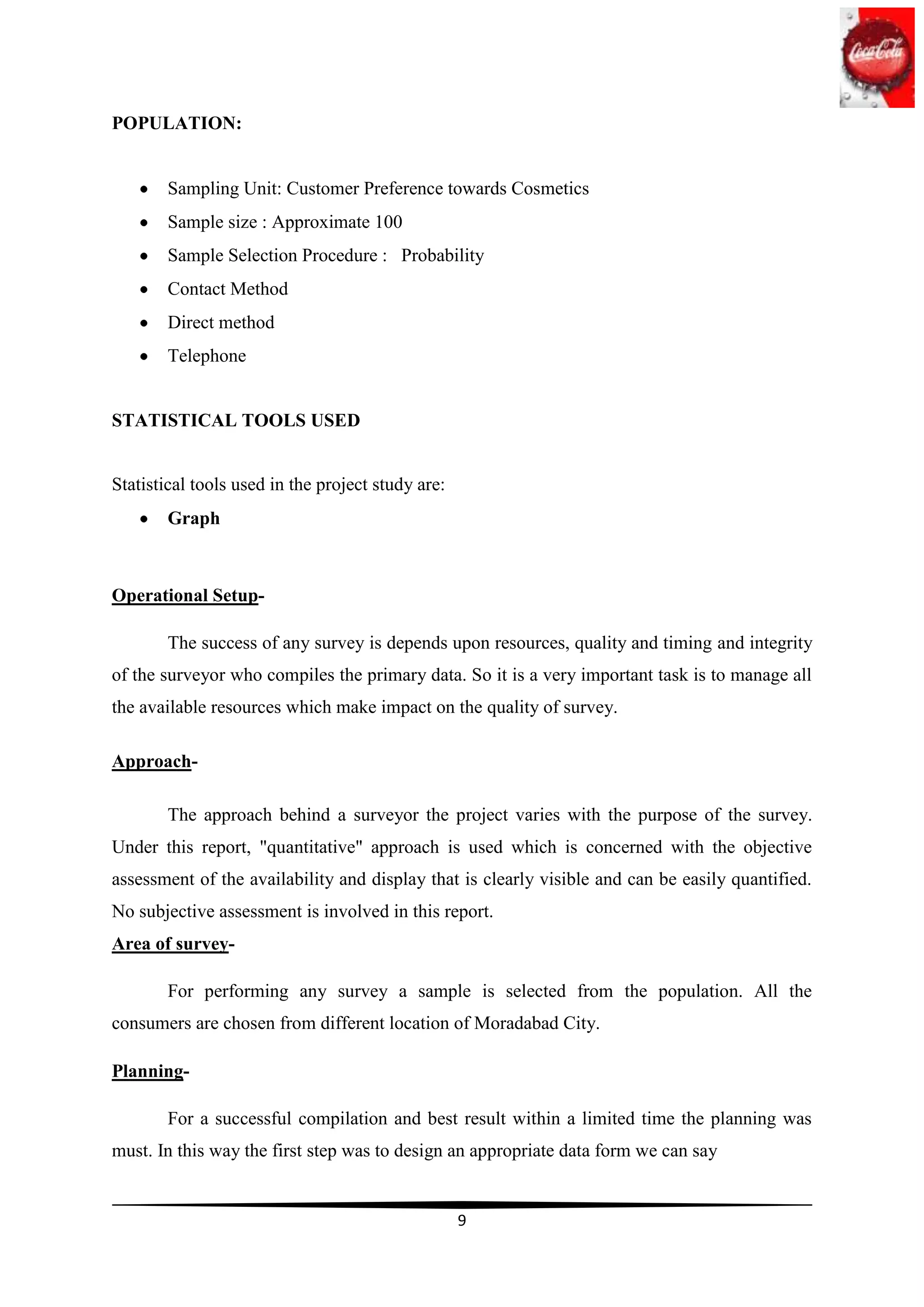 POPULATION:


        Sampling Unit: Customer Preference towards Cosmetics
        Sample size : Approximate 100
        Sample Selection Procedure : Probability
        Contact Method
        Direct method
        Telephone


STATISTICAL TOOLS USED


Statistical tools used in the project study are:
        Graph



Operational Setup-

        The success of any survey is depends upon resources, quality and timing and integrity
of the surveyor who compiles the primary data. So it is a very important task is to manage all
the available resources which make impact on the quality of survey.

Approach-

        The approach behind a surveyor the project varies with the purpose of the survey.
Under this report, "quantitative" approach is used which is concerned with the objective
assessment of the availability and display that is clearly visible and can be easily quantified.
No subjective assessment is involved in this report.
Area of survey-

        For performing any survey a sample is selected from the population. All the
consumers are chosen from different location of Moradabad City.

Planning-

        For a successful compilation and best result within a limited time the planning was
must. In this way the first step was to design an appropriate data form we can say


                                                   9
 