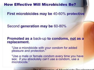 How Effective Will Microbicides Be?
First microbicides may be 40-60% protective
Second generation may be 60-80%
Promoted as a back-up to condoms, not as a
replacement.
“Use a microbicide with your condom for added
pleasure and protection.”
“Use a male or female condom every time you have
sex; if you absolutely can’t use a condom, use a
microbicide.”
 