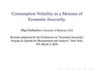 Consumption Volatility as a Measure of
Economic Insecurity.
Olga Gorbachev, University of Delaware, USA
Remarks prepaired for the Conference on “Economic Insecurity:
Forging an Agenda for Measurement and Analysis”, New York,
NY, March 4, 2016
 