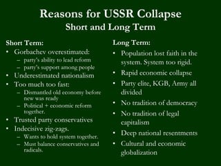 Reasons for USSR Collapse
Short and Long Term
Short Term:
• Gorbachev overestimated:
– party’s ability to lead reform
– party’s support among people
• Underestimated nationalism
• Too much too fast:
– Dismantled old economy before
new was ready
– Political + economic reform
together.
• Trusted party conservatives
• Indecisive zig-zags.
– Wants to hold system together.
– Must balance conservatives and
radicals.
Long Term:
• Population lost faith in the
system. System too rigid.
• Rapid economic collapse
• Party elite, KGB, Army all
divided
• No tradition of democracy
• No tradition of legal
capitalism
• Deep national resentments
• Cultural and economic
globalization
 