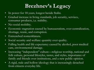 Brezhnev’s Legacy
• In power for 18 years, longest beside Stalin.
• Gradual increase in living standards, job security, services,
consumer products, i.e. stability.
• No social mobility.
• Economic stagnation caused by bureaucratism, over centralization,
shortage, waste, and corruption.
• Entrenched nomenklatura.
• Social security and welfare: quantity over quality.
• Falling health and life expectancy caused by alcohol, poor medical
care, environmental damage.
• Increasing “independent” culture—religious worship, national and
folk culture, personal lifestyles, tastes, and styles, importance of
family and friends over institutions, and a new public opinion.
• A rigid, stale and hollow ideology that is increasingly detached
from citizens everyday life.
 