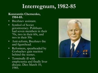 Interregnum, 1982-85
Konstantin Chernenko,
1984-85.
• Brezhnev assistant.
• Symbol of Soviet
gerontocracy. Politburo
had seven members in their
70s, two in their 60s, and
two in their 50s.
• Anti-reform, Brezhnev-lite
and figurehead.
• Reformers, spearheaded by
Gorbachev gain traction
behind the scenes.
• Terminally ill with
emphysema and finally liver
disease. Dies March 10,
1985.
 