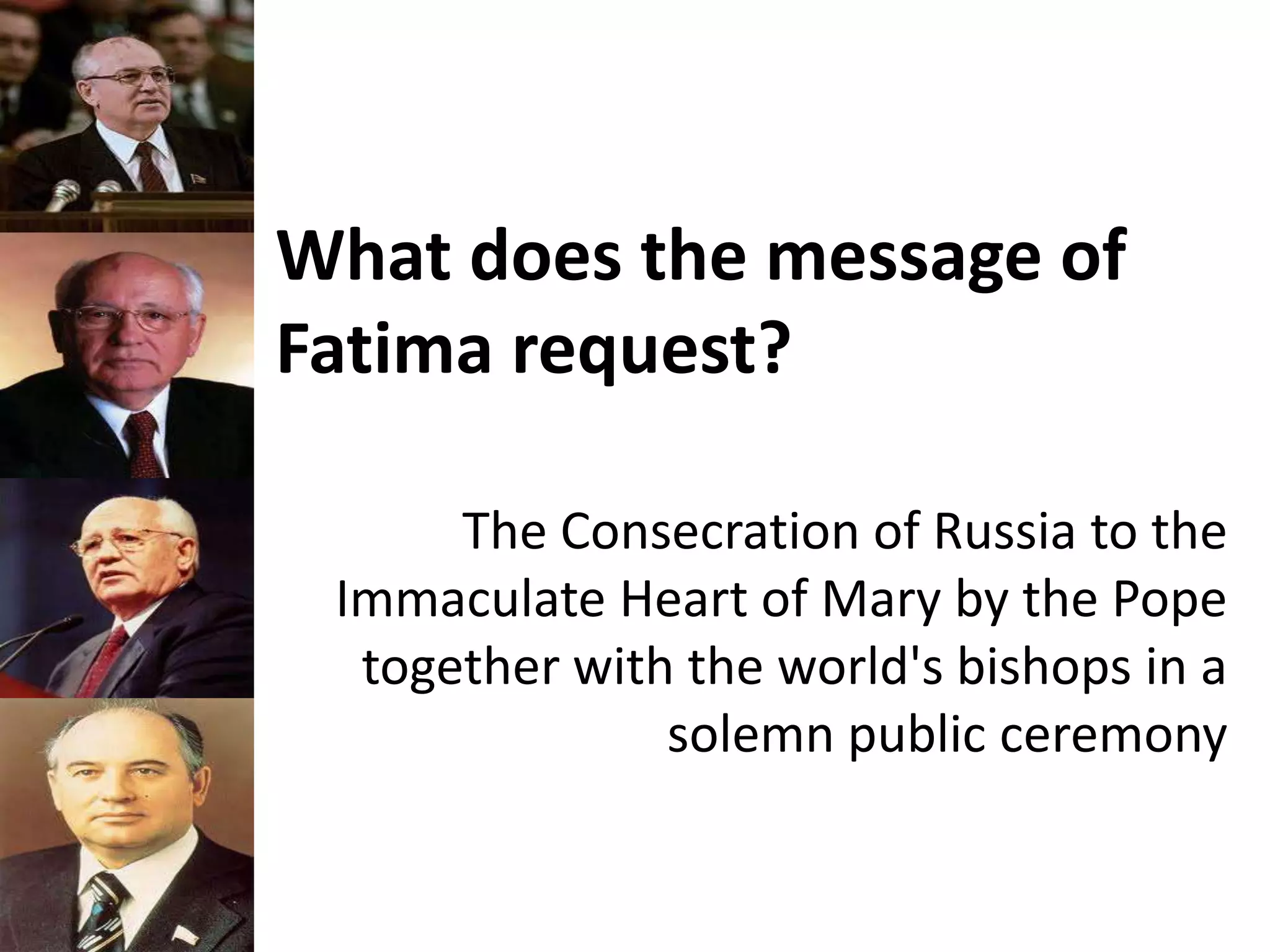 What does the message of
Fatima request?
The Consecration of Russia to the
Immaculate Heart of Mary by the Pope
together with the world's bishops in a
solemn public ceremony
 