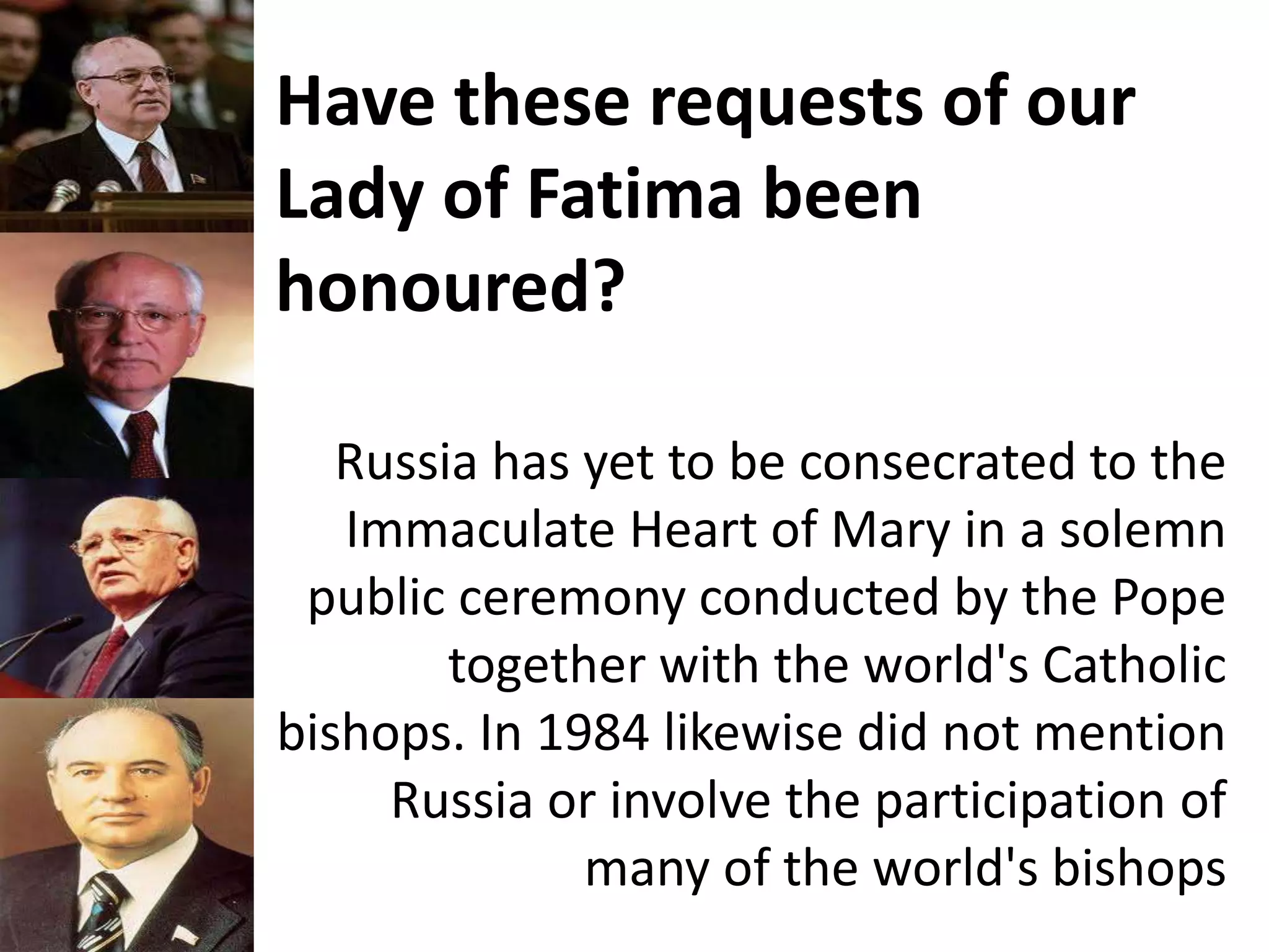 Have these requests of our
Lady of Fatima been
honoured?
Russia has yet to be consecrated to the
Immaculate Heart of Mary in a solemn
public ceremony conducted by the Pope
together with the world's Catholic
bishops. In 1984 likewise did not mention
Russia or involve the participation of
many of the world's bishops
 