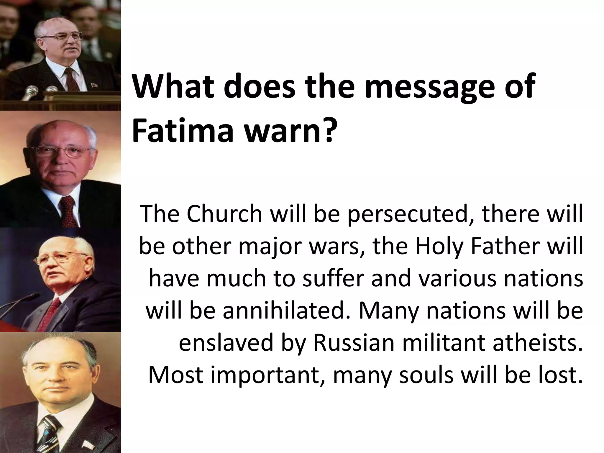 What does the message of
Fatima warn?
The Church will be persecuted, there will
be other major wars, the Holy Father will
have much to suffer and various nations
will be annihilated. Many nations will be
enslaved by Russian militant atheists.
Most important, many souls will be lost.
 