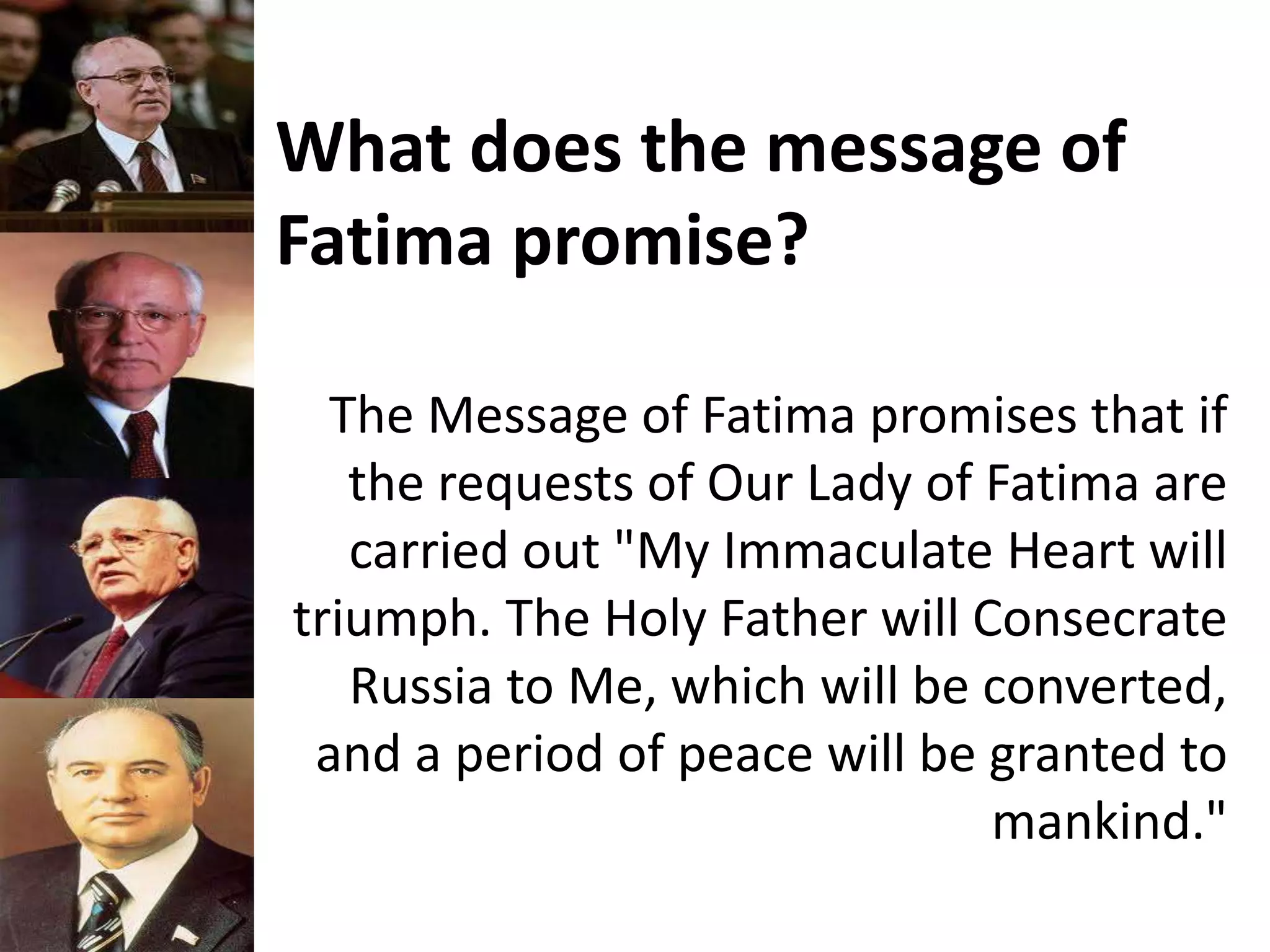What does the message of
Fatima promise?
The Message of Fatima promises that if
the requests of Our Lady of Fatima are
carried out "My Immaculate Heart will
triumph. The Holy Father will Consecrate
Russia to Me, which will be converted,
and a period of peace will be granted to
mankind."
 
