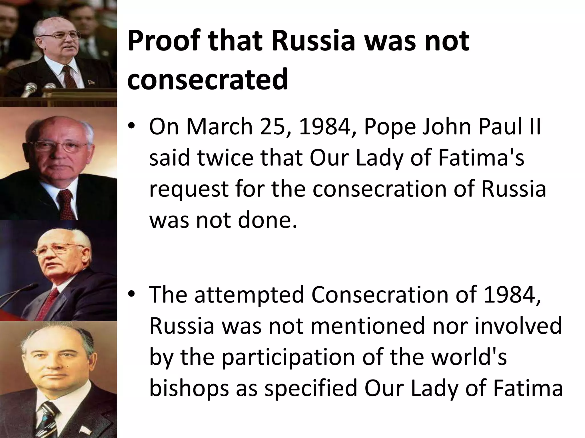 Proof that Russia was not
consecrated
• On March 25, 1984, Pope John Paul II
said twice that Our Lady of Fatima's
request for the consecration of Russia
was not done.
• The attempted Consecration of 1984,
Russia was not mentioned nor involved
by the participation of the world's
bishops as specified Our Lady of Fatima
 