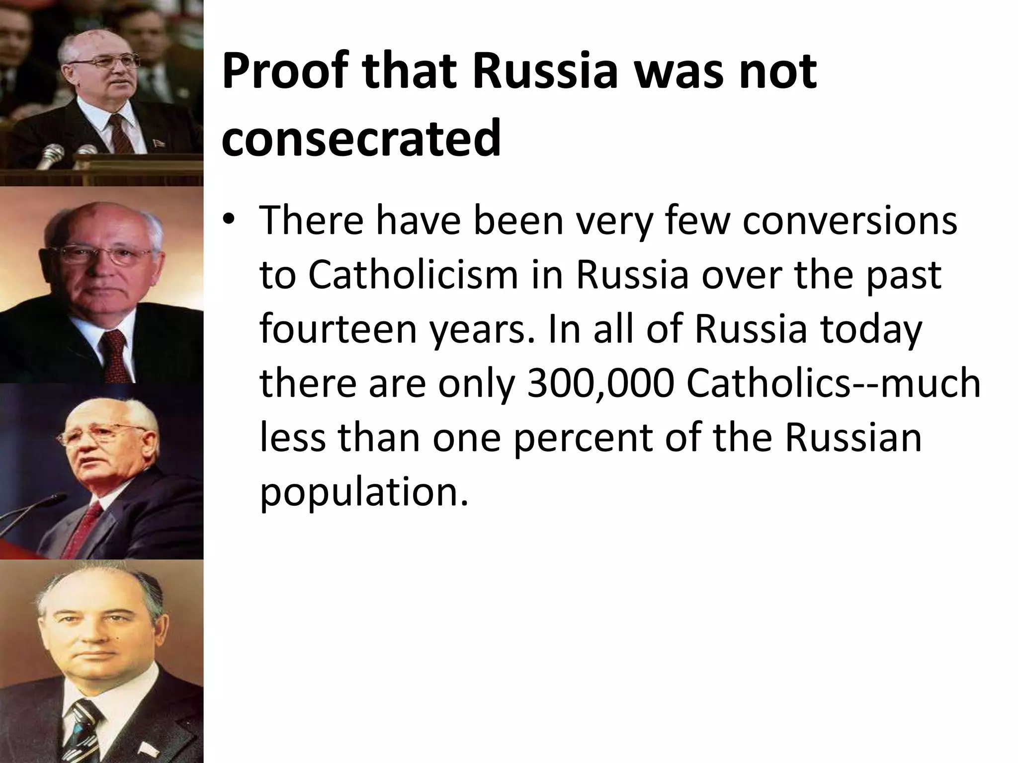 Proof that Russia was not
consecrated
• There have been very few conversions
to Catholicism in Russia over the past
fourteen years. In all of Russia today
there are only 300,000 Catholics--much
less than one percent of the Russian
population.
 