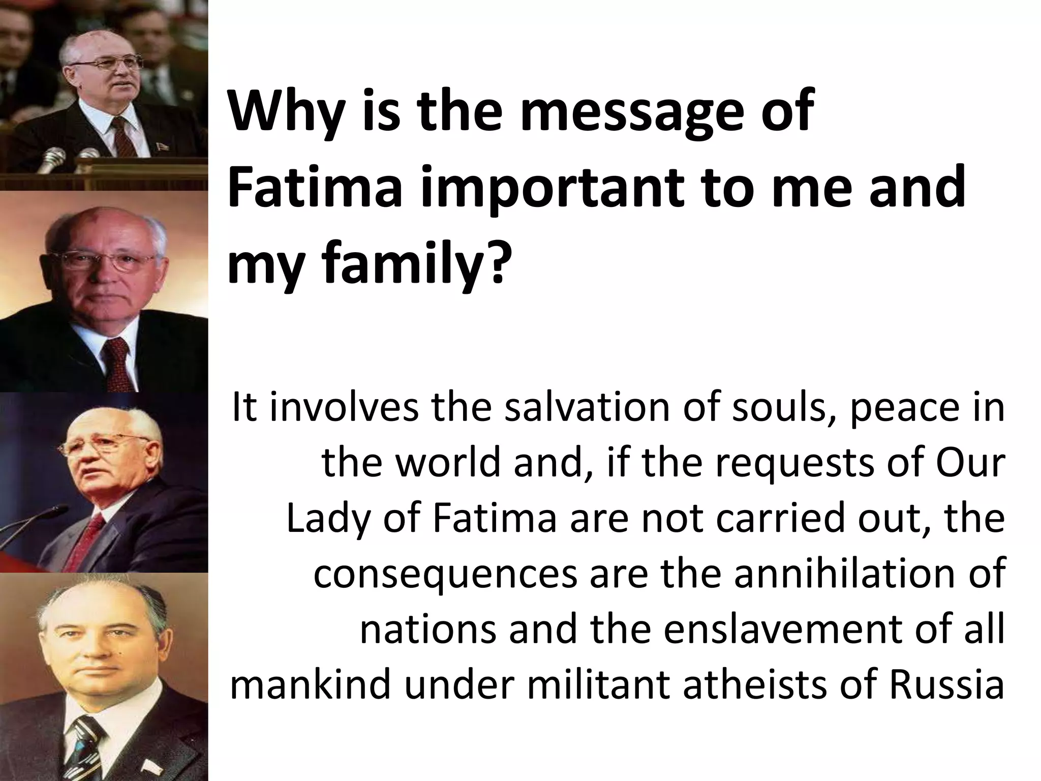 Why is the message of
Fatima important to me and
my family?
It involves the salvation of souls, peace in
the world and, if the requests of Our
Lady of Fatima are not carried out, the
consequences are the annihilation of
nations and the enslavement of all
mankind under militant atheists of Russia
 