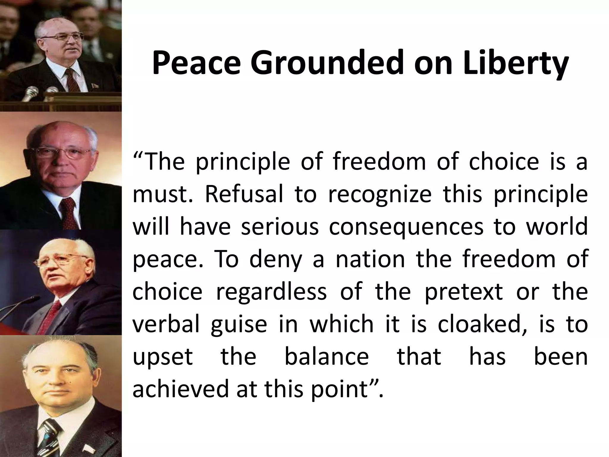 Peace Grounded on Liberty
“The principle of freedom of choice is a
must. Refusal to recognize this principle
will have serious consequences to world
peace. To deny a nation the freedom of
choice regardless of the pretext or the
verbal guise in which it is cloaked, is to
upset the balance that has been
achieved at this point”.
 